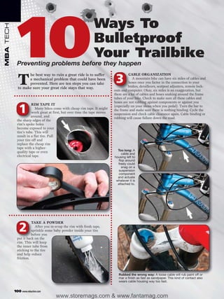 10
                                                               Ways To
MBA TECH




                                                               Bulletproof
                                                               Your Trailbike
             Preventing problems before they happen
                   he best way to ruin a great ride is to suffer                     CABLE ORGANIZATION

             T     a mechanical problem that could have been
                   prevented. Here are ten steps you can take
             to make sure your great ride stays that way.
                                                                            3           A mountain bike can have six miles of cables and
                                                                                     hoses once you factor in the connection to your
                                                                                     brakes, derailleurs, seatpost adjusters, remote lock-
                                                                           outs and computer. Okay, six miles is an exaggeration, but
                                                                           there are a lot of cables and hoses snaking around the frame
                                                                           tubes of your bike. Check to make sure all these cables and
                                                                           hoses are not rubbing against components or against you
                       RIM TAPE IT

              1           Many bikes come with cheap rim tape. It might
                       work great at first, but over time the tape moves
                       around, and
                                                                           (especially on your shoes when you pedal). Turn the bar to
                                                                           the frame and make sure there is nothing binding. Cycle the
                                                                           suspension and check cable clearance again. Cable binding or
                                                                           rubbing will cause failure down the road.
             the sharp edges of the
             rim’s spoke holes
             become exposed to your
             tire’s tube. This will
             result in a flat tire. Pull
             your tire off and
             replace the cheap rim
             tape with a higher-
                                                                             Too long: A
             quality tape or even                                               cable and
             electrical tape.                                              housing left to
                                                                              flop around
                                                                             freely could
                                                                                snag on a
                                                                              suspension
                                                                              component
                                                                             and actuate
                                                                            whatever it is
                                                                             attached to.




                       TAKE A POWDER

              2          After you re-wrap the rim with fresh tape,
                       sprinkle some baby powder inside your tire
                       before you
             put it back on the
             rim. This will keep
             the inner tube from
             sticking to the tire
             and help reduce
             friction.



                                                                              Rubbed the wrong way: A loose cable will rub paint off or
                                                                              mar a finish as fast as sandpaper. This kind of contact also
                                                                              wears cable housing way too fast.


           100 www.mbaction.com
                                      www.storemags.com & www.fantamag.com
 