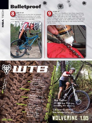 Bulletproof
MBA TECH


                                                                           LUBE IT

           8        AIR IT UP
                       Keep an eye on your tires’ air pressure.
                    Tubes and tires are porous, so air seeps
                                                                  9           More rear derailleurs have been ripped from
                                                                           their hangers by a kinked chain than a big rock
                                                                           on the right side of the trail. Make sure your
                   out. We recommend checking air pressure        chain is clean and lubed. Don’t apply chain lube minutes
           before every ride, even if you ride daily.             before your ride. Apply it the night before your ride, and
                                                                  in the morning, use an old rag to wipe excess lubricant
                                                                  off the chain.




                               www.storemags.com & www.fantamag.com
 