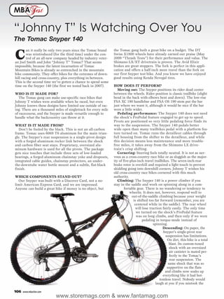 MBA              est

“Johnny T” Is Watching Over You
The Tomac Snyper 140
                                                                the Tomac gang built a great bike on a budget. The DT

C
        an it really be only two years since the Tomac brand
        was reintroduced (for the third time) under the con-    Swiss X1800 wheels have already earned our praise (May
        trol of an all-new company headed by industry veter-    2009 “Thrash Tests”) for their performance and value. The
an Joel Smith and John “Johnny T” Tomac? That seems             Shimano LX/XT drivetrain is proven. The Avid Elixir
impossible, because the latest incarnation of Tomac             brakes are great stoppers. The fork is perfect in this appli-
Mountain Bikes is already so entrenched in the mountain         cation and offers a half-inch more travel than the fork on
bike community. They offer bikes for the extremes of down-      our first Snyper test bike. And you know we have enjoyed
hill racing and cross-country, plus everything in between.      good results using Kenda Nevegal tires.
This is the second time we’ve gotten a chance to spend some
time on the Snyper 140 (the first we tested back in 2007).      HOW DOES IT PERFORM?
                                                                   Moving out: The Snyper positions its rider dead center
WHO IS IT MADE FOR?                                             between the wheels. Rider position is classic trailbike (slight
   The Tomac gang can make use-specific race bikes that         bend in the back with elbows bent and down). The low-rise
Johnny T wishes were available when he raced, but even          FSA XC 190 handlebar and FSA OS 190 stem put the bar
Johnny knows these designs have limited use outside of rac-     just where we want it, although it would be nice if the bar
ing. There are a thousand miles of singletrack for every mile   were a little wider.
of racecourse, and the Snyper is made versatile enough to          Pedaling performance: The Snyper 140 does not need
handle what the backcountry can throw at it.                    the shock’s ProPedal feature engaged to get up to speed.
                                                                Pivots are positioned so very little pedaling force finds its
WHAT IS IT MADE FROM?                                           way to the suspension. The Snyper 140 pedals better
   Don’t be fooled by the black. This is not an all-carbon      wide open than many trailbikes pedal with a platform fea-
frame. Tomac uses 6069 T6 aluminum for the main trian-          ture turned on. Tomac runs the derailleur cables through
gle. The Snyper’s rear suspension is a single-pivot design      full housing from the shifter to the derailleur, and while
with a forged aluminum rocker link between the shock            this decision means less maintenance and more trouble-
and carbon fiber seat stays. Proprietary, oversized alu-        free miles, it takes away from the Shimano LX drive-
minum hardware is used for all the pivots. The package          train’s crisp shifting.
gets nice touches that include three sets of low-loaded            Cornering: Steering feels totally neutral. It is not as ner-
bearings, a forged aluminum chainstay yoke and dropouts,        vous as a cross-country race bike or as sluggish as the major-
integrated cable guides, chainstay protectors, an under-        ity of five-plus-inch travel trailbikes. The seven-inch-rear
the-downtube water bottle mount and a subtle, flat-black        brake rotor is overkill and required a light touch to prevent
finish.                                                         skidding going into downhill corners. Johnny T wishes his
                                                                old cross-country race bikes cornered with this much
WHICH COMPONENTS STAND OUT?                                     authority.
  Our Snyper was built with a Discover Card, not a no-             Climbing: The Snyper 140 is a power climber if you
limit American Express Card, and we are impressed.              stay in the saddle and work on spinning along in a com-
Anyone can build a great bike if money is no object, but                fortable gear. There is no wandering or tendency to
                                                                            wheelie. It does not, however, respond well to
                                                                             out-of-the-saddle climbing because your weight
                                                                              is shifted too far forward (remember, you are
                                                                               centered while in the saddle). The rear wheel
                                                                                will lose traction fairly easily. The only time
                                                                                we turned on the shock’s ProPedal feature
                                                                                was on long climbs, and then only if we were
                                                                                     pedaling in torque-mode instead of
                                                                                             spinning.
                                                                                                   Descending: On paper, the
                                                                                                   Snyper’s single-pivot rear
                                                                                                     suspension has limitations.
                                                                                                      On dirt, this bike is a total
                                                                                                        blast. Its custom-tuned
                                                                                                        shock with an oversized
                                                                                                        air canister is mated per-
                                                                                                        fectly to the Tomac’s
                                                                                                        rear suspension. The
                                                                                                       same shock that was so
                                                                                                      supportive on the flats
                                                                                                     and climbs now soaks up
                                                                                                   everything like it had bot-
                                                                                                 tomless travel. Nobody would
                                                                                              laugh at you if you mistook the

106   www.mbaction.com
                          www.storemags.com & www.fantamag.com
 