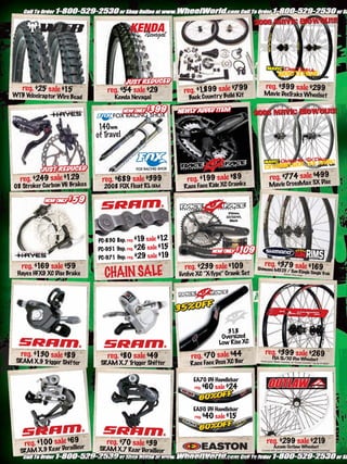 KENDA
                                               Nevagal




                                                                                                      reg. $399 sale $299
   reg. $25 sale $15               reg. $54 sale $29             reg. $1 9 sale $799
                                                                        ,89                         Mavic DeeT s Wheelset
                                                                                                              rak
WTB Velociraptor Wire Bead            Kenda Nevagal                Back Country Build Kit




                                140mm
                               of Travel




  reg. $249 sale $129            reg. $689 sale $399               reg. $199 sale $89                    reg. $774 sale $499c
08 Stroker Carbon V6 Brakes       2008 FOX Float RL OEM          Race Face Ride XC Crank
                                                                                         s               Mavic CrossMax SX Dis



                                                                                      175mm,
                                                                                     22/32/44,
                                                                                       Black




                                PC-830 8sp. reg. $1 sale $1
                                                   9        2
                                PC-951 9sp. reg. $26 sale $15
                                PC-971 9sp. reg. $29 sale $19
   reg. $1 sale $59
          69                                                      reg. $239 sale $109                reg. $379 sale $169
                                  CHAIN SALE
                                                                                                 Shimano M525 /
                                                                                                                Sun Ringle Single
 Hayes HFX9 XC Disc Brake                                       Evolve XC “X-Type” Crank Set                20mm                  Trak
                                                                                                                            Thru Axle.




                                                                                     31.8
                                                                                   Oversized
                                                                                  Low Rise XC
   reg. $130 sale $89                                                                                reg. $399 sale $269
                                   reg. $80 sale $49                reg. $70 sale $44                      FSA SL/XC Disc Wheelset
 SRAM X.9 T er Shif ter
           rigg                  SRAM X.7 Trigger Shifter           Race Face Deus XC Bar
                                                                                                  Hook your “Back Country” or “Cross
                                                                                                                                       Country” rig up in style!




                                                                     EA70 DH Handlebar
                                                                      reg.   $60 sale $24


                                                                     EA50 DH Handlebar
                                                                      reg.   $40 sale $15


    reg. $100 sale $69ur
                     ille
                                   reg. $70 sale $39                                                   reg. $299 sale $219
                                                                                                             Azonic Outlaw Wheelset
                 Dera           SRAM X.7 Rear Derailleur
  SRAM X.9 Re ar                                                                                   Comes with axel conversion kit. 36 spokes, sealed bearings.


                              www.storemags.com & www.fantamag.com
 