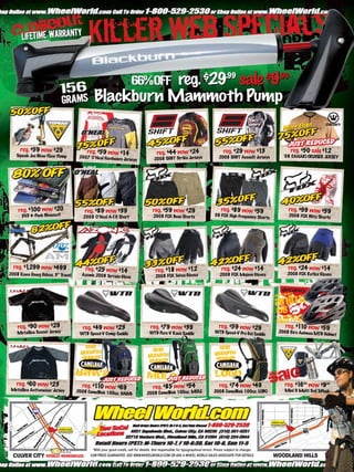 reg. $29.99 sale $9.99
                                           Blackburn Mammoth Pump


     reg. $59 now $29                  reg. $59 now $14                                                                            reg. $29 now $13                       reg. $50 sale $12
   Topeak Joe Blow Floor Pump
                                                                                      reg. $44 now $24                                                                 ‘08 CANARI CRUISER JERSEY
                                    2007 O’Neal Hardware                            2008 SHIFT Strike Jerseys                   2008 SHIFT Assault Jerseys
                                                         Jerseys




    reg. $1 now $20
           00                         reg. $89 now $39                             reg. $59 now $29                              reg. $89 now $59                        reg. $99 now $59
      DVD 4-Pack Blowout!             2008 O’Neal A- Short
                                                   10                              2008 FOX Base Shorts                      08 FOX High Frequency
                                                                                                                                                           Shorts        2008 FOX Blitz Shorts




                  AM
                  ALL MOUNTAIN




  reg. $1,299 now $499                 reg. $25 now $14                                                                          reg. $24 now $14                        reg. $24 now $14
                                                                                     reg. $18 now $12                                                                    2008 FOX Reflex Gloves
2008 Kona Dawg Deluxe, 5” T          Azonic 2008 T                                                                              2008 FOX Mojave Gloves
                           ravel                  errain Glove                       2008 FOX Tahoe Gloves




    reg. $90 now $29                 reg. $49 now $23                            reg. $79 now $39                               reg. $59 now $29                        reg. $1 0 now $59
                                                                                                                                                                               1
    Metallica Soccer Jersey         WTB Speed-V Comp Saddle                      WTB Pure-V Race Saddle                      WTB Speed-V Pro Gel Sad
                                                                                                                                                    dle
                                                                                                                                                                     2008 Giro Animas MT
                                                                                                                                                                                        B Helmet




    reg. $60 now $23                 reg. $1 0 now $69                                                                          reg. $74 now $49                        reg. $1 .99 now $9.99
                                                                                                                                                                               6
 Metallica Activewe ar Jersey
                                            1                                      reg. $85 now $54                                                                    Mini 9 Multi T T
                                   2008 CamelBak 100oz.                                                                     2008 CamelBak 100oz. LOBO                                ool oPeak
                                                        HAWG                   2008 CamelBak 100oz. MULE




                                           *With your good credit, call for details. Not responsible for typographical errors. Prices subject to change.
  CULVER CITY TOTALLY REMODELED          *LOW PRICE GUARANTEE: SEE WWW.WHEELWORLD.COM OR ASK A WHEEL WORLD SALES ASSOCIATE FOR DETAILS.                             WOODLAND HILLS

                                        www.storemags.com & www.fantamag.com
 