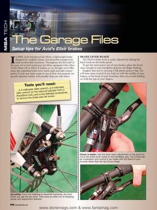 MBA TECH




             Setup tips for Avid’s Elixir brakes
                                                                              BRAKE LEVER REACH

           I
                n 2009, Avid introduced the Elixir, a lightweight brake
                designed for trailbike duties, but powerful enough to be         The Elixir’s brake lever is easily adjusted by dialing the
                used on downhill machines. Throughout the first half of       black knob on the brake perch.
           the year, we’ve had numerous test bikes equipped with either          To get the most power out of your brakes, place the levers
           Avid’s Elixir CR or Elixir R brakes, so we thought we’d offer      close enough to your handlebar grip for one-finger braking.
           some tips regarding brake lever reach, pads and pad contact           Imagine that you’re carrying a full plastic grocery bag. You
           points. It may not make sense to you at first, but properly set    will have more control if you hold on with the middle of your
           up and adjusted, brakes will actually help you ride faster.        fingers, at the bend of your knuckles, than you would holding
                                                                              on with the tips of your fingers.

                           Tools you’ll need:              eter
                                         wrench, a 3-millim a
                    A 2-millimeter Allen                   m
                                   the rebound adjuster fro river
                  Allen wrench (or               thead screwd
                                   and a tiny fla
                  RockShox fork,)              t screw.
                  to remov e the brake pad se




                                                                              Closer is better: Use the lever reach adjustment on the perch to
                                                                              move the brake lever closer to the handlebar grip. You’ll have bet-
                                                                              ter modulation and control if you brake with the bend of your
                                                                              knuckle rather than the tip of your finger.




           Versatility: From the trailbikes to downhill machines, the Avid
           Elixirs can get the job done. They have an ideal mix of stopping
           power and adjustment features.

           114 www.mbaction.com
                                        www.storemags.com & www.fantamag.com
 