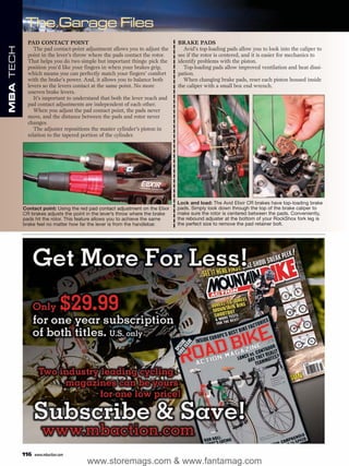 PAD CONTACT POINT                                                 BRAKE PADS
MBA TECH



                The pad contact-point adjustment allows you to adjust the        Avid’s top-loading pads allow you to look into the caliper to
             point in the lever’s throw where the pads contact the rotor.      see if the rotor is centered, and it is easier for mechanics to
             That helps you do two simple but important things: pick the       identify problems with the piston.
             position you’d like your fingers in when your brakes grip,          Top-loading pads allow improved ventilation and heat dissi-
             which means you can perfectly match your fingers’ comfort         pation.
             with the brake’s power. And, it allows you to balance both          When changing brake pads, reset each piston housed inside
             levers so the levers contact at the same point. No more           the caliper with a small box end wrench.
             uneven brake levers.
                It’s important to understand that both the lever reach and
             pad contact adjustments are independent of each other.
                When you adjust the pad contact point, the pads never
             move, and the distance between the pads and rotor never
             changes.
                The adjuster repositions the master cylinder’s piston in
             relation to the tapered portion of the cylinder.




                                                                               Lock and load: The Avid Elixir CR brakes have top-loading brake
           Contact point: Using the red pad contact adjustment on the Elixir   pads. Simply look down through the top of the brake caliper to
           CR brakes adjusts the point in the lever’s throw where the brake    make sure the rotor is centered between the pads. Conveniently,
           pads hit the rotor. This feature allows you to achieve the same     the rebound adjuster at the bottom of your RockShox fork leg is
           brake feel no matter how far the lever is from the handlebar.       the perfect size to remove the pad retainer bolt.




           116   www.mbaction.com
                                       www.storemags.com & www.fantamag.com
 