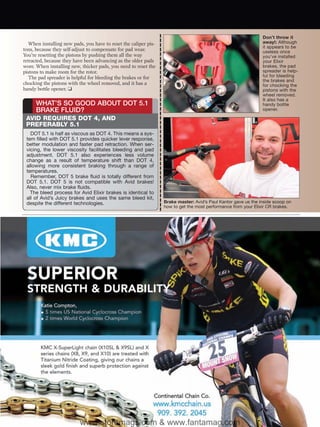 Don’t throw it
   When installing new pads, you have to reset the caliper pis-                                                 away!: Although
                                                                                                                it appears to be
tons, because they self-adjust to compensate for pad wear.                                                      useless once
You’re resetting the pistons by pushing them all the way                                                        you’ve installed
retracted, because they have been advancing as the older pads                                                   your Elixir
wore. When installing new, thicker pads, you need to reset the                                                  brakes, the pad
pistons to make room for the rotor.                                                                             spreader is help-
   The pad spreader is helpful for bleeding the brakes or for                                                   ful for bleeding
                                                                                                                the brakes and
chocking the pistons with the wheel removed, and it has a                                                       for chocking the
handy bottle opener. ❑                                                                                          pistons with the
                                                                                                                wheel removed.
                                                                                                                It also has a
      WHAT’S SO GOOD ABOUT DOT 5.1                                                                              handy bottle
      BRAKE FLUID?                                                                                              opener.

 AVID REQUIRES DOT 4, AND
 PREFERABLY 5.1
   DOT 5.1 is half as viscous as DOT 4. This means a sys-
 tem filled with DOT 5.1 provides quicker lever response,
 better modulation and faster pad retraction. When ser-
 vicing, the lower viscosity facilitates bleeding and pad
 adjustment. DOT 5.1 also experiences less volume
 change as a result of temperature shift than DOT 4,
 allowing more consistent braking through a range of
 temperatures.
   Remember, DOT 5 brake fluid is totally different from
 DOT 5.1. DOT 5 is not compatible with Avid brakes!
 Also, never mix brake fluids.
   The bleed process for Avid Elixir brakes is identical to
 all of Avid’s Juicy brakes and uses the same bleed kit,
 despite the different technologies.                              Brake master: Avid’s Paul Kantor gave us the inside scoop on
                                                                  how to get the most performance from your Elixir CR brakes.




                           www.storemags.com & www.fantamag.com
 