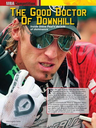 The Good Doctor
        Of Downhill          Inside Steve Peat’s decade
                             of dominance




                                                  or the past 15 years Steve Peat has been a

                                           F      dynamic force on the World Cup mountain
                                                  bike racing circuit. The 2009 World Cup
                                           season is at the halfway point in the season, and
                                           Steve Peat needs only one World Cup win to break
                                           Nicolas Vouilloz’s record of 16 World Cup down-
                                           hill victories.
                                             Just as remarkable as “Peaty’s” downhill career
                                           is his immense popularity among fellow riders
                                           and spectators. “Steve’s loved by all of the fans,”
                                           says Santa Cruz Bicycles President Robb Roskopp.
                                           “No one ever has a bad word to say about him.
                                           He’s just an all-around great guy.”




Photo by Kathy Sessler

118   www.mbaction.com
                         www.storemags.com & www.fantamag.com
 