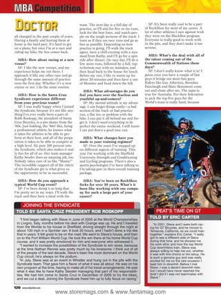 Doctor                                      team. The next day is a full day of
                                            practice, so I’ll aim for five or six runs,
                                            look for the best lines, and watch peo-
                                                                                             SP: It’s been really cool to be a part
                                                                                          of RockShox for most of my career. A
                                                                                          lot of other athletes I race against wish
all changed in the past couple of years.    ple on the tough sections of the track. I     they were on the BlackBox program.
Having a family and leaving them at         train as if they are race runs and go as      Everyone is really good to work with
home is the hard part. It’s hard to get     fast as possible. Depending on how            in the pits, and they don’t make it too
on a plane, but once I’m at a race and      practice is going, I’ll walk the track        serious.
riding my bike, the fun comes back.         again, have a chill evening with a nice
                                            meal from Kathy, and I’ll go for a spin          MBA: What’s the deal with all of
  MBA: How about racing at a new            ride after dinner. On race day, I’ll do a     the talent coming out of the
venue?                                      few more runs, followed by a full, top-       Commonwealth of Nations these
  SP: I like the new venues, and my         to-bottom run with no mistakes, and           days?
experience helps me out there. I            then head back to the house for lunch.           SP: I don’t really know what it is! I
approach it like any other race and go      Before my run, I like to warm up for          guess once you have a couple of fast
through the same amount of practice         about 30 minutes and then have a can          guys it brings out more fast guys.
runs the first day. Whether it’s a new      of Monster and head down the hill.            Riders like Gee Atherton, Brendan
course or not, I do the same routine.                                                     Fairclaugh and Marc Beaumont come
                                               MBA: What advantages do you                out and chase after me. The same is
   MBA: How is the Santa Cruz               feel you have over the fearless and           true for Australia. For their federation
Syndicate experience different              youthful up-and-comers?                       to pick the top five guys for the
from your previous teams?                      SP: My mental attitude is my advan-        World’s team is really hard, because
   SP: I was really happy when I joined     tage. I can forget things easily—a bad
the Syndicate, because it’s not like any-   section of the track or bad practice
thing I’ve ever really been a part of.      run, a flat tire or problem with the
Robb Roskopp, the president of Santa        bike. I can put it all behind me and for-
Cruz Bicycles, is a pro skater from the     get it. I don’t need everything to be
’60s. Just kidding, the ’80s! But, being    perfect the entire weekend. I still know
a professional athlete, he knows what       I can put down a good race run.
it takes for athletes to be able to per-
form at their best, and all of the prepa-     MBA: What changes have you
ration it takes to be able to compete at    made to your training regimen?
a high level. He puts 100 percent into        SP: Over the years I’ve stepped up
the Syndicate, which also makes it real-    on different aspects of training. This
ly fun for all of us. Our team manager      year I’m working with the Sheffield
Kathy Sessler does an amazing job, too.     University Strength and Conditioning
Nobody takes care of us like “Mama!”        and Cycling programs. There’s also a
The incredible support all of the riders    sports psychologist I’ve been talking to.
of the Syndicate get is what gives us       I’m taking part in their overall training
the opportunity to be so successful.        package.

   MBA: How do you approach a                 MBA: You’ve been on RockShox
typical World Cup event?                    forks for over 10 years. What’s it
   SP: I’ve been doing it so long that      been like working with one compa-
I’m pretty set in my ways. I’ll walk the    ny for such a large part of your
track and then have a meal with the         career?

      JOINING THE SYNDICATE
 TOLD BY SANTA CRUZ PRESIDENT ROB ROSKOPP                                                        PEAT’S TIME ON GT
    “I first began talking with Steve in June of 2005 at the World Championships
                                                                                             TOLD BY ERIC CARTER
 in Livigno, Italy, months before his deal with Orange was up. He and I traveled                “In 2001, Steve and I were both rac-
 from the Worlds to his house in Sheffield, driving straight through the night at            ing for GT Bicycles, and he moved to
 about 100 mph in a Sprinter van. It took 20 hours, and I hadn’t done a trip like            Temecula, California, so we could train
 that in years. It felt great to be on the road. We went to Steve’s house, and then          together,” explains Eric Carter. “I really
 on to the Fort William World Cup. He took the win there at his home World Cup               got to see a different side of Steve
 course, and it was pretty emotional for him and everyone who witnessed it.                  during that time, and he showed me
    “I wanted to increase the possibilities of the Syndicate to win races, because           his work ethic and how the top World
                                                                                             Cup downhillers train. Steve was
 at the time Nathan Rennie was pretty much by his lonesome. I think out of all               always willing to help me out, whether
 of the people of the last decade, Steve’s been the most dominant on the World               it was with line choice or tire setup. He
 Cup circuit; he’s always on the podium.                                                     is such a genuine guy and was really
   “In July, Steve was at an event in Whistler and hung out in the pits with the             excited for me on the rare occasion I
 Syndicate team. That gave him a flavor of what it was all about. He was on his              beat him in downhill. Before I met
 own program at the time, having to make all of his travel arrangements. He saw              Steve, I was a decent downhill rider,
 what it was like to have Kathy Sessler managing that part of his responsibili-              but I would have never reached the
 ties. We had him come to Santa Cruz in December of 2005 to try the bikes,                   level I did if I was not teammates with
 and we cut a deal. Joining the Syndicate freed him up to fully focus on racing.”            Steve.”


120   www.mbaction.com
                           www.storemags.com & www.fantamag.com
 