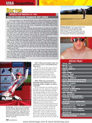 MBA Competition
Doctor
      WORLD CUP RACING IN 1994
 TOLD BY SYNDICATE TEAMMATE KIRT VOREIS
    “I first met Peaty at a downhill World Cup in Mont-Sainte-Anne, Canada,
 back in 1994. There was a rumor floating around about a possible grass stair
 gap near the condos that someone needed to launch. So, I ventured over to
 the spot and came upon two tall, lanky, longhaired downhillers, Steve Peat
 and Rob Warner, scoping the spot.                                                                               Playing through: “Not many people know
    “Downhill practice had just finished, and the three of us were in our span-                                  this, but Steve’s an avid golfer,” says
 dex race gear. Mine was yellow and black Yeti gear, and theirs were multi-col-                                  Santa Cruz Syndicate Team Manager
 ored Coors Silver Bullet skin suits. As we stood there scoping the line, Warner,                                Kathy Sessler. “In the off-season, you can
 in classic form, was going off on some hilarious rant about how impossible                                      find him on the golf course or riding his tri-
 the line was and every scenario that could go wrong. Meanwhile, Peaty                                           als motorcycle.” Photos by Kathy Sessler
 pushed his bike up the run above the stair gap to give it a go.
   “Steve mounted his Sintese, threw up the deuces to the sky and gave ’er a
 couple bow-legged pedal strokes towards the grass gap. He popped the lip
 and soared across the sidewalk leading to the stairs. I was near the bottom
 step, so my view of him launching high above a six-stair gap was awesome!
    “He flew so high, and went so big, that we all forgot about the distance,
 especially Peaty. He hooked the corner of the last step with his foot and
 cased the landing straight to his head. Rob and I ran over to Peaty, who was
 clutching his feet.
    “The thing I was most excited about when I met Peaty was the fact that I
 had met someone similar to me amongst the stiffs who were rolling around.
 Just because it was the night before the race didn’t mean Peaty wasn’t going
 to try the stair gap. I hung out with him and Warner that night and learned
 about English from proper Englishmen. Yes, Peaty missed that race because
 his foot swelled up so large.”

                                                                                                                                   STEVE PEAT
                                                                      MBA: What personality traits are               Nickname: Peaty
                                                                   necessary to be a successful down-
                                                                                                                     Age: 35
                                                                   hill racer?
                                                                      SP: You’ve got to have huge mental             Born (date): 6/17/74
                                                                   strength. You need the ability to put             Birthplace: Sheffield, U.K.
         Photo by Kathy Sessler




                                                                   things behind you and block out any-              Height: 6’3
                                                                   thing that could keep you off the                 Weight: 14 Stones  e
                                                                   pedestal. When I’m racing, I don’t                Marital status: Married
                                                                   think about anything other than get-              Children: Almost two
                                                                   ting down the hill as fast as possible.           Current home: Sheffield, U.K.
                                                                                                                     Cars own: Sprinter race truck, Volvo XC 90, Bright
                                                                                                                                     r
                                                                     MBA: What has meeting the                       yellow convertible Bug for the wife (I don’t go in it)
                                                                   demands of the lifestyle of a pro-
                                                                   fessional athlete taught you about                Started riding: At age three
                                                                   yourself?                                         Turned pro: 1995
                                          Photo by Kathy Sessler




                                                                     SP: I’ve learned a lot and have had a           Riding specialty: Downhill
                                                                   great life out of it. However, I think it’s       Favorite event: Ft. William World Cup
                                                                   actually mountain biking that taught              Favorite food: Fish and chips
                                                                   me. Racing molded me into who I am                Goals: To win races
                                                                   today. Before I started racing and doing          Heroes: Jeremy McGrath
                                                                   well, I was kind of a shy kid and didn’t          Favorite Artist: Dr. Seuss and John Squire
                                                                   push myself too much. Mountain bik-               Favorite Hobbies: Snowboarding, moto trials,
                                                                   ing gave me focus. I never hoped to be
                                                                                                                     motocross, golf
                                                                   good at mountain bike racing; it just
                                                                   happened. I won the first race I                  Jobs held other than racer: Apprentice plumber
                                                                   entered and kept trying to get better at          for three years
                                                                   every race. I let mountain biking mold            Most embarrassing moment: Landing a gainer to
On the box: “I think of all of the people of                       me into who I am today. That’s the                my face in front of T.J. Lavin
the last decade, Steve’s been the most                             reason I’ve been able to do it for so             If not a bike rider you would be: A plumber
dominant on the World Cup circuit; he’s                            long. I didn’t enter racing with any
always on the podium,” says Santa Cruz
                                                                                                                     Best gift from a fan: Dr. Tito in Portugal always
                                                                   aspirations. I never wanted to be the             gives me fine wine
Bicycles President Rob Roskopp. Here,
Peat celebrates another podium finish at                           best in the world. But becoming the               Something you always take on a trip: My Flip HD
his home U.K. World Cup event in Fort                              best in the world at mountain biking
                                                                                                                     recorder and a can of Monster
William, Scotland.                                                 paved the way for the rest of my life. ❑

124   www.mbaction.com
                                  www.storemags.com & www.fantamag.com
 