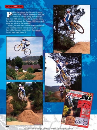 DOWN THE TRAIL

       icking the photos for the cover is never

P      an easy task. That is, unless you send Joe
       Lawwill to a sweet jump. Ten minutes
into this 1999 photo shoot, Mr. John Ker knew
he had it. Joe graced the August 1999 cover, and
these are a few of the outtakes.
  Today, Joe runs rider clinics for bikeskills.com
and recently penned a story for us, “Joe
Lawwill’s Manuals Made Easy,” that appeared
in our May 2009 issue. ❑




130   www.mbaction.com
                         www.storemags.com & www.fantamag.com
 