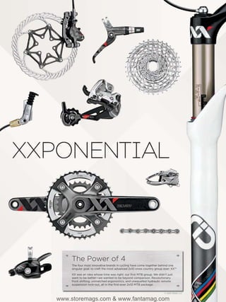 The Power of 4
    The four most innovative brands in cycling have come together behind one
    singular goal: to craft the most advanced 2x10 cross country group ever: XX™

    XX was an idea whose time was right: our ﬁrst MTB group. We didn’t just
    want to be better—we wanted to be beyond comparison. Revolutionary
    front shifting, unmatched ergonomics, and unequalled hydraulic remote
    suspension lock-out, all in the ﬁrst-ever 2x10 MTB package.


                                                                       © 2009 SRAM, LLC

www.storemags.com & www.fantamag.com
 