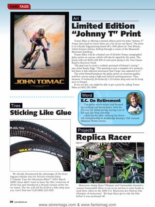 HARD TALES


                                                              Art

                                                             Limited Edition
                                                             “Johnny T” Print
                                                                Tomac Bikes is offering a limited edition print for John “Johnny T”
                                                             Tomac fans (and we know there are a lot of you out there). The print
                                                             is of a Randy Rigg painting based off a 1995 photo by Tom Moran,
                                                             which features Johnny drifting through a corner at the Mammoth
                                                             Mountain Kamikaze.
                                                                Tomac Bikes will do a limited run of 20 John Tomac autographed
                                                             giclee prints on canvas, which will also be signed by the artist. The
                                                             prints will cost $250 with $50 of each print going to the Tara Llanas
                                                             Road to Recovery Fund.
                                                                “My goal was to create a realistic portrayal of Johnny’s racing,”
                                                             says artist Randy Rigg. “The painting is just a snapshot of a moment,
                                                             but there is this inherent movement that I hope was captured in it.”
                                                                The artist himself produces the giclee prints on museum-quality,
                                                             acid-free canvas using a high-end archival printing process. They
                                                             measure 15-inches-by-20-inches-by-1.25-inches deep and can be hung
                                                             as-is or framed.
                                                                If you act fast, you might be able to get a print by calling Tomac
                                                             Bikes at (402) 261-3988.


                                                                     Word
                                                                     E.C. On Retirement
                                                                       “I’m pretty much retired and focused
Tires                                                                on traveling and doing dealer visits for
                                                                     GT, but I’m riding strong, having a lot of
Sticking Like Glue                                                   fun and just keep winning.”
                                                                       —Eric Carter, after winning the down-
                                                                     hill championship in Southridge Racing’s 15th Annual
                                                                     Shimano Winter Series.



                                                                   Projects

                                                                 Replica Racer



   We already documented the advantages of the Geax
Saguaro tubular tires for 26-inch wheeled bikes
(“Tubular Tires For Mountain Bikes?” MBA March
2009). Geax didn’t want to leave the 29er crowd out of
all the fun and introduced a 29-inch version of the tire           Motocross champ Ryan Villopoto and Cannondale donated a
we tested. The tire will sell for $120 at a bike shop near       custom Cannondale Moto to use in an auction to raise funds to
you. Can’t find one? Call (800) 223-3207.                        send three riders to the 2009 U.S. Motocross des Nations (the
                                                                 Olympics of motocross). We hope Ryan got to ride the bike
                                                                 before it was auctioned off.

20   www.mbaction.com
                           www.storemags.com & www.fantamag.com
 