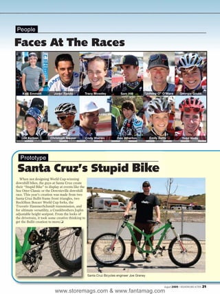 People

Faces At The Races



    Kelli Emmett          Jared Rando           Tracy Moseley              Sam Hill        “Johnny O” O’Mara          Georgia Gould




    Jill Kintner        Christoph Sauser            Cody Warren         Gee Atherton           Emily Batty              Todd Wells




   Prototype

 Santa Cruz’s Stupid Bike
  When not designing World Cup-winning
downhill bikes, the guys at Santa Cruz create
their “Stupid Bike” to display at events like the
Sea Otter Classic or the Downieville downhill
race. This year’s creation was made from two
Santa Cruz Bullit frame front triangles, two
RockShox Boxxer World Cup forks, the
Truvativ HammerSchmidt transmission, and
for ultimate versatility, a Crankbrothers Joplin
adjustable height seatpost. From the looks of
the drivetrain, it took some creative thinking to
get the Bullit creation to move.❏




                                                     Santa Cruz Bicycles engineer Joe Graney


                                                                                                        August 2009 / MOUNTAIN BIKE ACTION   21
                           www.storemags.com & www.fantamag.com
 