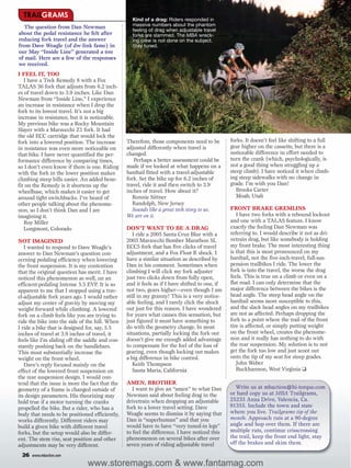 TRAILGRAMS                                       Kind of a drag: Riders responded in
  The question from Dan Newman                     massive numbers about the phantom
                                                   feeling of drag when adjustable travel
about the pedal resistance he felt after           forks are slammed. The MBA wreck-
reducing fork travel and the answer                ing crew is not done on the subject.
from Dave Weagle (of dw-link fame) in              Stay tuned.
our May “Inside Line” generated a ton
of mail. Here are a few of the responses
we received.
I FEEL IT, TOO
   I have a Trek Remedy 8 with a Fox
TALAS 36 fork that adjusts from 6.2 inch-
es of travel down to 3.9 inches. Like Dan
Newman from “Inside Line,” I experience
an increase in resistance when I drop the
fork to its lowest travel. It’s not a big
increase in resistance, but it is noticeable.
My previous bike was a Rocky Mountain
Slayer with a Marzocchi Z1 fork. It had
the old ECC cartridge that would lock the
fork into a lowered position. The increase       Therefore, those components need to be         forks. It doesn’t feel like shifting to a full
in resistance was even more noticeable on        adjusted differently when travel is            gear higher on the cassette, but there is a
that bike. I have never quantified the per-      changed.                                       noticeable difference in effort needed to
formance difference by comparing times,              Perhaps a better assessment could be       turn the crank (which, psychologically, is
so I don’t even know if there is one. Riding     made if we looked at what happens on a         not a good thing when struggling up a
with the fork in the lower position makes        hardtail fitted with a travel-adjustable       steep climb). I have noticed it when climb-
climbing steep hills easier. An added bene-      fork. Set the bike up for 6.2 inches of        ing steep sidewalks with no change in
fit on the Remedy is it shortens up the          travel, ride it and then switch to 3.9         grade. I’m with you Dan!
wheelbase, which makes it easier to get          inches of travel. How about it?                   Brooks Carter
around tight switchbacks. I’ve heard of             Ronnie Sittner                                 Moab, Utah
other people talking about the phenome-             Randolph, New Jersey
non, so I don’t think Dan and I are                 Sounds like a great tech story to us.       FRONT BRAKE GREMLINS
imagining it.                                    We are on it.                                     I have two forks with a rebound lockout
   Roy Miller                                                                                   and one with a TALAS feature. I know
   Longmont, Colorado                            DON’T WANT TO BE A DRAG                        exactly the feeling Dan Newman was
                                                    I ride a 2005 Santa Cruz Blur with a        referring to. I would describe it not as dri-
NOT IMAGINED                                     2003 Marzocchi Bomber Marathon SL              vetrain drag, but like somebody is holding
   I wanted to respond to Dave Weagle’s          ECC5 fork that has five clicks of travel       my front brake. The most interesting thing
answer to Dan Newman’s question con-             adjustment, and a Fox Float R shock. I         is that this is most pronounced on my
cerning pedaling efficiency when lowering        have a similar situation as described by       hardtail, not the five-inch-travel, full-sus-
the front suspension. It is my contention        Dan in his comment. Sometimes when             pension trailbikes I ride. The lower the
that the original question has merit. I have     climbing I will click my fork adjuster         fork is into the travel, the worse the drag
noticed this phenomenon as well, on an           just two clicks down from fully open,          feels. This is true on a climb or even on a
efficient-pedaling Intense 5.5 EVP. It is so     and it feels as if I have shifted to one, if   flat road. I can only determine that the
apparent to me that I stopped using a trav-      not two, gears higher—even though I am         major difference between the bikes is the
el-adjustable fork years ago. I would rather     still in my granny! This is a very notice-     head angle. The steep head angle on the
adjust my center of gravity by moving my         able feeling, and I rarely click the shock     hardtail seems more susceptible to this,
weight forward while climbing. A lowered         out just for this reason. I have wondered      and the slack head angles on my trailbikes
fork on a climb feels like you are trying to     for years what causes this sensation, but      are not as affected. Perhaps dropping the
ride the bike into the side of the hill. When    just figured it must have something to         fork to a point where the trail of the front
I ride a bike that is designed for, say, 5.5     do with the geometry change. In most           tire is affected, or simply putting weight
inches of travel at 3.9 inches of travel, it     situations, partially locking the fork out     on the front wheel, creates the phenome-
feels like I’m sliding off the saddle and con-   doesn’t give me enough added advantage         non and it really has nothing to do with
stantly pushing back on the handlebars.          to compensate for the feel of the loss of      the rear suspension. My solution is to not
This must substantially increase the             gearing, even though locking out makes         get the fork too low and just scoot out
weight on the front wheel.                       a big difference in bike control.              onto the tip of my seat for steep grades.
   Dave’s reply focused mainly on the               Keith Thompson                                 John Weber
effect of the lowered front suspension on           Santa Maria, California                        Buckhannon, West Virginia ❑
the rear suspension design. I would con-
tend that the issue is more the fact that the    AMEN, BROTHER
geometry of a frame is changed outside of           I want to give an “amen” to what Dan          Write us at mbaction@hi-torque.com
its design parameters. His theorizing may        Newman said about feeling drag in the          or hard copy us at MBA Trailgrams,
hold true if a motor turning the cranks          drivetrain when dropping an adjustable         25233 Anza Drive, Valencia, Ca.
propelled the bike. But a rider, who has a       fork to a lower travel setting. Dave           91355. Include the town and state
body that needs to be positioned efficiently,    Weagle seems to dismiss it by saying that      where you live. Trailgrams tip of the
works differently. Different riders may          Dan is “superhuman” and that you               month: Approach ruts at a 90-degree
build a given bike with different travel         would have to have “very tuned-in legs”        angle and hop over them. If there are
forks, but the setup would also be differ-       to feel the difference. I have noticed this    multiple ruts, continue crisscrossing
ent. The stem rise, seat position and other      phenomenon on several bikes after over         the trail, keep the front end light, stay
adjustments may be very different.               seven years of riding adjustable travel        off the brakes and skim them.

 26   www.mbaction.com

                               www.storemags.com & www.fantamag.com
 