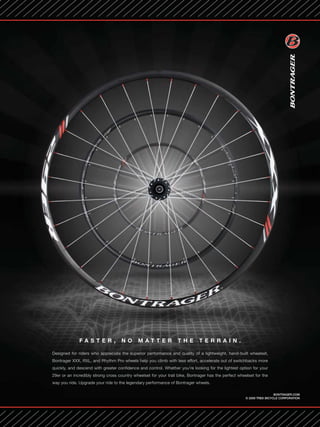 FASTE R ,             NO       M ATTER              THE         TER R A I N.

Designed for riders who appreciate the superior performance and quality of a lightweight, hand-built wheelset,
Bontrager XXX, RXL, and Rhythm Pro wheels help you climb with less effort, accelerate out of switchbacks more
quickly, and descend with greater confidence and control. Whether you’re looking for the lightest option for your
29er or an incredibly strong cross country wheelset for your trail bike, Bontrager has the perfect wheelset for the
way you ride. Upgrade your ride to the legendary performance of Bontrager wheels.

                                                                                                                        BONTRAGER.COM
                                                                                                       © 2009 TREK BICYCLE CORPORATION




              www.storemags.com & www.fantamag.com
 