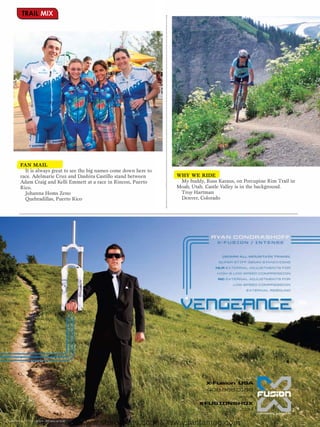TRAIL MIX




FAN MAIL
  It is always great to see the big names come down here to
race. Adelmarie Cruz and Dashira Castillo stand between       WHY WE RIDE
Adam Craig and Kelli Emmett at a race in Rincon, Puerto        My buddy, Russ Karaus, on Porcupine Rim Trail in
Rico.                                                         Moab, Utah. Castle Valley is in the background.
  Johanna Homs Zeno                                            Troy Hartman
  Quebradillas, Puerto Rico                                    Denver, Colorado




                          www.storemags.com & www.fantamag.com
 