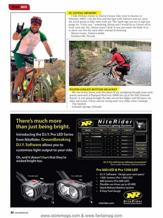 TRAIL MIX
                                    IN LOVING MEMORY
                                       I ride 24-hour events in Alaina’s honor (she went to heaven in
                                    February 2003). I do the first and last laps with Alaina’s seat on, since
                                    she loved going on bike rides with me. The hand sign you see is sign lan-
                                    guage for “I love you,” something Alaina and I would do as I drove off to
                                    work each day. No, Alaina wasn’t deaf. It was just easier for both of us
                                    to show our love for each other instead of shouting.
                                       Shawn Lester, Alaina’s daddy
                                       Gardnerville, Nevada




                                    WATER-COOLED BOTTOM BRACKET
                                      My son-in-law, Jason, took this photo of me navigating through some early
                                    season snowmelt at Rampart Reservoir (8900 feet up in the Pike National
                                    Forest). A wet spring brought the lake several feet higher and left Jason, my
                                    other son-in-law, Travis, and me facing some very chilly water crossings.
                                      Tim Sanford
                                      Colorado Springs, Colorado




32   www.mbaction.com
                        www.storemags.com & www.fantamag.com
 