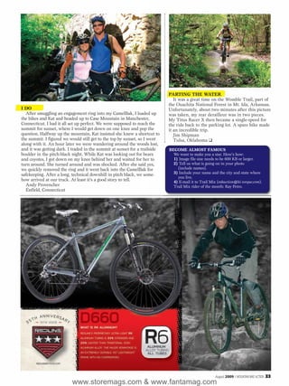 PARTING THE WATER
                                                                               It was a great time on the Womble Trail, part of
                                                                            the Ouachita National Forest in Mt. Ida, Arkansas.
I DO                                                                        Unfortunately, about two minutes after this picture
   After smuggling an engagement ring into my CamelBak, I loaded up         was taken, my rear derailleur was in two pieces.
the bikes and Kat and headed up to Case Mountain in Manchester,             My Titus Racer X then became a single-speed for
Connecticut. I had it all set up perfect. We were supposed to reach the     the ride back to the parking lot. A spare bike made
summit for sunset, where I would get down on one knee and pop the           it an incredible trip.
question. Halfway up the mountain, Kat insisted she knew a shortcut to         Jim Shipman
the summit. I figured we would still get to the top by sunset, so I went       Tulsa, Oklahoma ❑
along with it. An hour later we were wandering around the woods lost,
and it was getting dark. I traded in the summit at sunset for a trailside   BECOME ALMOST FAMOUS
boulder in the pitch-black night. While Kat was looking out for bears         We want to make you a star. Here’s how:
and coyotes, I got down on my knee behind her and waited for her to           1) Image file size needs to be 600 KB or larger.
turn around. She turned around and was shocked. After she said yes,           2) Tell us what is going on in your photo
we quickly removed the ring and it went back into the CamelBak for              (include names).
safekeeping. After a long, technical downhill in pitch black, we some-        3) Include your name and the city and state where
                                                                                you live.
how arrived at our truck. At least it’s a good story to tell.                 4) E-mail it to Trail Mix (mbaction@hi-torque.com).
   Andy Provencher                                                            Trail Mix rider of the month: Ray Petro.
   Enfield, Connecticut




                                                                                                      August 2009 / MOUNTAIN BIKE ACTION   33
                          www.storemags.com & www.fantamag.com
 