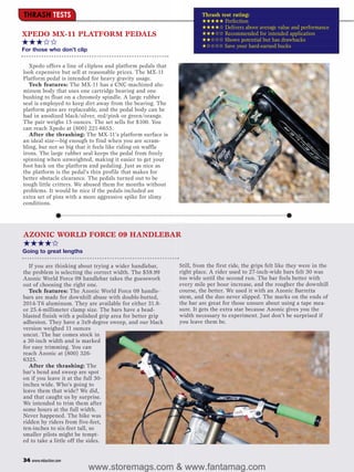 THRASH TESTS                                                           Thrash test rating:
                                                                       ★★★★★ Perfection
                                                                       ★★★★✩ Delivers above average value and performance
XPEDO MX-11 PLATFORM PEDALS                                            ★★★✩✩ Recommended for intended application
                                                                       ★★✩✩✩ Shows potential but has drawbacks
★★★✩✩                                                                  ★✩✩✩✩ Save your hard-earned bucks
For those who don’t clip

   Xpedo offers a line of clipless and platform pedals that
look expensive but sell at reasonable prices. The MX-11
Platform pedal is intended for heavy gravity usage.
   Tech features: The MX-11 has a CNC-machined alu-
minum body that uses one cartridge bearing and one
bushing to float on a chromoly spindle. A large rubber
seal is employed to keep dirt away from the bearing. The
platform pins are replaceable, and the pedal body can be
had in anodized black/silver, red/pink or green/orange.
The pair weighs 15 ounces. The set sells for $100. You
can reach Xpedo at (800) 221-6655.
   After the thrashing: The MX-11’s platform surface is
an ideal size—big enough to find when you are scram-
bling, but not so big that it feels like riding on waffle
irons. The large rubber seal keeps the pedal from freely
spinning when unweighted, making it easier to get your
foot back on the platform and pedaling. Just as nice as
the platform is the pedal’s thin profile that makes for
better obstacle clearance. The pedals turned out to be
tough little critters. We abused them for months without
problems. It would be nice if the pedals included an
extra set of pins with a more aggressive spike for slimy
conditions.




AZONIC WORLD FORCE 09 HANDLEBAR
★★★★✩
Going to great lengths

  If you are thinking about trying a wider handlebar,         Still, from the first ride, the grips felt like they were in the
the problem is selecting the correct width. The $59.99        right place. A rider used to 27-inch-wide bars felt 30 was
Azonic World Force 09 handlebar takes the guesswork           too wide until the second run. The bar feels better with
out of choosing the right one.                                every mile per hour increase, and the rougher the downhill
  Tech features: The Azonic World Force 09 handle-            course, the better. We used it with an Azonic Barretta
bars are made for downhill abuse with double-butted,          stem, and the duo never slipped. The marks on the ends of
2014-T6 aluminum. They are available for either 31.8-         the bar are great for those unsure about using a tape mea-
or 25.4-millimeter clamp size. The bars have a bead-          sure. It gets the extra star because Azonic gives you the
blasted finish with a polished grip area for better grip      width necessary to experiment. Just don’t be surprised if
adhesion. They have a 3x9-degree sweep, and our black         you leave them be.
version weighed 11 ounces
uncut. The bar comes stock in
a 30-inch width and is marked
for easy trimming. You can
reach Azonic at (800) 326-
6325.
  After the thrashing: The
bar’s bend and sweep are spot
on if you leave it at the full 30-
inches wide. Who’s going to
leave them that wide? We did,
and that caught us by surprise.
We intended to trim them after
some hours at the full width.
Never happened. The bike was
ridden by riders from five-feet,
ten-inches to six-feet tall, so
smaller pilots might be tempt-
ed to take a little off the sides.


34 www.mbaction.com
                           www.storemags.com & www.fantamag.com
 