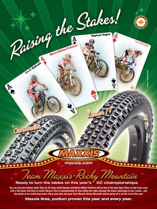 né
                                                                                   Raphael Gag

                                                                                                                                Lea
                                                                                                                                      Dav
                                                                                                                                         ison
                                                                 nt
                                                             émo
                                                        e Pr
                                                  Hélèn
                                             rie-
                                         Ma


                                h
                            bus
                     f   Ka
                   of




                                                                                                                                            PHOTOS :: COLIN MEAGHER
                Ge




                                                        maxxis.com




      Ready to turn the tables on this year’s                                           XC championships
You can bet your bottom dollar that our XC Aces Geoff Kabush and Marie-Hélène Prémont will be two of the best high rollers on the track, each
 with a full house and tires to match. Maxxis’ line of championship XC tires deﬁes the odds and puts the house advantage in your hands... and
     the hands of our world class team. Place your bets, because Team Maxxis-Rocky Mountain will be going all in on the circuit this year.

                Maxxis tires, podium proven this year and every year.

                                www.storemags.com & www.fantamag.com
 