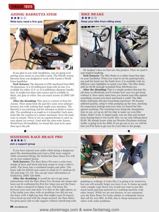 THRASH TESTS

AZONIC BARRETTA STEM                                               BIKE BRAKE
★★★✩✩                                                              ★★★✩✩
Wide bars need a firm grip                                         Keep your bike from rolling away




                                                                      We laughed when we first saw this product. Then we used it
   If you plan to run wide handlebars, you are going to be         and stopped laughing.
putting more strain on your bike’s stem. The $59.99 Azonic            Tech features: The Bike Brake is a rubber band that slips
Barretta Stem was designed to work with Azonic’s World             on your handlebar. When you want to set the parking brake,
Force handlebar.                                                   you pull the band over the brake lever. It is available with six
   Tech features: The Barretta is CNC-machined from 6061           different color highlights to match your bike. The Bike Brake
T6 aluminum. It is 45-millimeters long with no rise. It is         sells for $2.99 (postage included) from BikeBrake.com.
available for either 31.8- or 25.4-millimeter diameter handle-        After the thrashing: This is a simple product that gets the
bars. It weighs less than nine ounces and is available in          job done so effortlessly you’ll wonder how you ever got along
black, red, gray or white. You can reach Azonic at (800) 326-      without it. How many times have you leaned your bike against
6325.                                                              something, turned your back and heard a crash? The Bike
   After the thrashing: This stem is a return to form for          Brake eliminates this gut-wrenching experience. We became
Azonic. Their stems from the past few years were solid per-        addicted quickly, using it while pumping up the tires, checking
formers, but with nothing that caught your attention. The          the suspension settings and every time we leaned the bike
Barretta is eye-catching, and the attention to detail is notice-   against anything. The wrecking crew, being the cheapskates
able. The anodizing is as tough as it is beautiful. Each stem      that we are, cut up an old tire tube to make our own Bike
looks like the creation of a master machinist. Even the hard-      Brake. Didn’t work. It ripped easily, was too thin and needed
ware is custom. There is not an exposed thread to catch on         more fussing than it was worth. Hey, we are only talking about
your shorts (or worse). Used with the ultra-wide Azonic            $2.99. We already know what our favorite Christmas stocking
World Force 09 handlebar, we found this stem to be more            stuffer is going to be for 2009. If you get one to try, we will bet
than up to the job.                                                that you’ll be back to get one for every bike in the garage.



SIXSIXONE RACE BRACE PRO
★★★★✩
Join a support group

   If you have injured your ankle while doing a dangerous
sport like skateboarding and want a little more support
while mountain biking, the SixSixOne Race Brace Pro will
act as your support group.
   Tech features: The Race Brace Pro uses a criss-cross
design of laces and hook-and-loop straps to wrap a rider’s
ankle. The brace has a ventilated tongue and sides. The
brace sells for $29.95 and comes in small (4-7), medium (8-
10) and large (11-13). You can get more information at
SixSixOne, (888) 520-4888.
   After the thrashing: It would be nice to get some
instructions with the Race Brace Pro, because the straps and       pedaling or walking. It looks like it is going to be restrictive,
laces can be confusing the first few times you put the brace       but you will actually forget you have it on. It cleans up easily
on. It takes a moment to figure it out. The brace fits             with a simple wipe down (we would not want to put this
between your sock and shoe. It is thin in the right places, so     much hook-and-loop material in a washing machine with
it fits inside your shoe with no problems (we did not use          other items). While we are not doctors, to our untrained
the brace with a high-top shoe that might cause fit issues).       eyes the Race Brace Pro looks similar to orthopedic braces
Once laced up and with the straps secured, the Race Brace          that sell for over $90. At $30, this is cheap insurance for
Pro gives great side-to-side support without interfering with      riders with ankle problems.

36   www.mbaction.com
                             www.storemags.com & www.fantamag.com
 