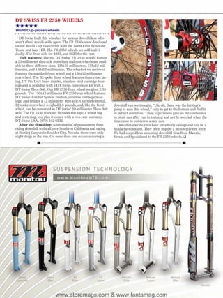 DT SWISS FR 2350 WHEELS
★★★★★
World Cup-proven wheels

   DT Swiss built this wheelset for serious downhillers who
aren’t afraid to ride wide open. The FR 2350s were developed
on the World Cup race circuit with the Santa Cruz Syndicate
Team, and Sam Hill. The FR 2350 wheels are sold indivi-
dually. The front sells for $461, and $623 for the rear.
   Tech features: The red DT Swiss’ FR 2350 wheels feature
a 20-millimeter thru-axle front hub, and rear wheels are avail-
able in three different sizes: 135x10-millimeters, 135x12-mil-
limeters, and 150x12-millimeters. The wheelset we reviewed
features the standard front wheel and a 150x12-millimeter
rear wheel. The 32-spoke front wheel features three-cross lac-
ing, DT Pro Lock brass nipples, stainless steel cartridge bear-
ings and is available with a DT Swiss conversion kit with a
DT Swiss Thru-Bolt. Our FR 2350 front wheel weighed 2.35
pounds. The 150x12-millimeter FR 2350 rear wheel features
DT Swiss’ Ratchet System freehub, stainless cartridge bear-
ings, and utilizes a 12-millimeter thru-axle. Our triple-butted,
32-spoke rear wheel weighed 2.8 pounds, and, like the front        downhill run we thought, “Uh, oh, there was the hit that’s
wheel, can be converted to DT Swiss’ 10-millimeter Thru-Bolt       going to ruin this wheel,” only to get to the bottom and find it
axle. The FR 2350 wheelset includes rim tape, a wheel bag          in perfect condition. These experiences gave us the confidence
and centering, too, plus it comes with a two-year warranty.        to pin it run after run in training and not be worried when the
DT Swiss USA, (970) 242-9232.                                      time came to put down a race run.
   After the thrashing: After months of punishment from               Downhill-specific tires have ultra-burly casings and can be a
riding downhill trails all over Southern California and racing     headache to mount. They often require a motorcycle tire lever.
at Bootleg Canyon in Boulder City, Nevada, there were only         We had no problem mounting downhill tires from Maxxis,
slight dings in the rim. On more than one occasion during a        Kenda and Specialized to the FR 2350 wheels. ❑




                            www.storemags.com & www.fantamag.com
 