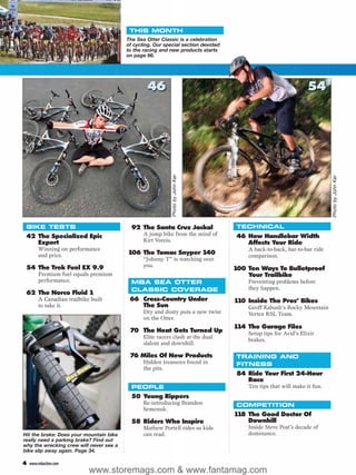 THIS MONTH
                                         The Sea Otter Classic is a celebration
                                         of cycling. Our special section devoted
                                         to the racing and new products starts
                                         on page 66.




                                                 46                                                             54




                                                            Photo by John Ker




                                                                                                                         Photo by John Ker
 BIKE TESTS                                92 The Santa Cruz Jackal                TECHNICAL
 42 The Specialized Epic                        A jump bike from the mind of       46 How Handlebar Width
    Expert                                      Kirt Voreis.                          Affects Your Ride
        Winning on performance                                                         A back-to-back, bar-to-bar ride
        and price.                       106 The Tomac Snyper 140                      comparison.
                                                “Johnny T” is watching over
 54 The Trek Fuel EX 9.9                        you.
                                                                                   100 Ten Ways To Bulletproof
        Premium fuel equals premium                                                    Your Trailbike
        performance.                       MBA SEA OTTER                               Preventing problems before
                                           CLASSIC COVERAGE                            they happen.
 62 The Norco Fluid 1
        A Canadian trailbike built        66 Cross-Country Under                   110 Inside The Pros’ Bikes
        to take it.                          The Sun                                   Geoff Kabush’s Rocky Mountain
                                                Dry and dusty puts a new twist         Vertex RSL Team.
                                                on the Otter.
                                                                                   114 The Garage Files
                                          70 The Heat Gets Turned Up                   Setup tips for Avid’s Elixir
                                                Elite racers clash at the dual
                                                                                       brakes.
                                                slalom and downhill.

                                          76 Miles Of New Products                 TRAINING AND
                                                Hidden treasures found in          FITNESS
                                                the pits.
                                                                                   84 Ride Your First 24-Hour
                                                                                      Race
                                           PEOPLE                                      Ten tips that will make it fun.
                                           50 Young Rippers
                                                Re-introducing Brandon             COMPETITION
                                                Semenuk.
                                                                                   118 The Good Doctor Of
                                           58 Riders Who Inspire                       Downhill
                                                Mathew Portell rides so kids           Inside Steve Peat’s decade of
Hit the brake: Does your mountain bike          can read.                              dominance.
really need a parking brake? Find out
why the wrecking crew will never see a
bike slip away again. Page 34.

4   www.mbaction.com
                            www.storemags.com & www.fantamag.com
 