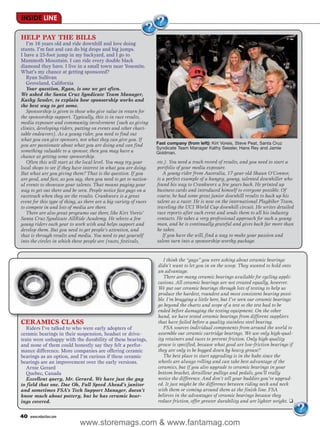 INSIDE LINE

HELP PAY THE BILLS
   I’m 16 years old and ride downhill and love doing
stunts. I’m fast and can do big drops and big jumps.
I have a 25-foot jump in my backyard, and I go to
Mammoth Mountain. I can ride every double black
diamond they have. I live in a small town near Yosemite.
What’s my chance at getting sponsored?
   Ryan Sullivan
   Groveland, California
   Your question, Ryan, is one we get often.
We asked the Santa Cruz Syndicate Team Manager,
Kathy Sessler, to explain how sponsorship works and
the best way to get some.
   Sponsorship is given to those who give value in return for
the sponsorship support. Typically, this is in race results,
media exposure and community involvement (such as giving
clinics, developing riders, putting on events and other chari-
table endeavors). As a young rider, you need to find out
what you can give sponsors, not what they can give you. If
you are passionate about what you are doing and can find            Fast company (from left): Kirt Voreis, Steve Peat, Santa Cruz
                                                                    Syndicate Team Manager Kathy Sessler, Hans Rey and Jamie
something valuable to a sponsor, then you may have a                Goldman.
chance at getting some sponsorship.
   Often this will start at the local level. You may try your       etc.). You need a track record of results, and you need to start a
local shops to see if they have interest in what you are doing.     portfolio of your media exposure.
But what are you giving them? That is the question. If you             A young rider from Australia, 17-year-old Shaun O’Connor,
are good, and fast, as you say, then you need to get to nation-     is a perfect example of a hungry, young, talented downhiller who
al events to showcase your talents. That means paying your          found his way to Crankworx a few years back. He printed up
way to get out there and be seen. People notice fast guys on a      business cards and introduced himself to everyone possible. Of
racetrack when they see the results. Crankworx is a great           course, he had some great junior downhill results to back up his
event for this type of thing, as there are a big variety of races   talent as a racer. He is now on the international Playbiker Team,
to compete in and lots of media are there.                          traveling the UCI World Cup downhill circuit. He writes detailed
   There are also great programs out there, like Kirt Voreis’       race reports after each event and sends them to all his industry
Santa Cruz Syndicate AllRide Academy. He selects a few              contacts. He takes a very professional approach for such a young
young riders each year to work with and helps support and           man, and he is continually grateful and gives back far more than
develop them. But you need to get people’s attention, and           he takes.
that is through results and media. You need to put yourself            If you have the will, find a way to make your passion and
into the circles in which these people are (races, festivals,       talent turn into a sponsorship-worthy package.


                                                                       I think the “guys” you were asking about ceramic bearings
                                                                    didn’t want to let you in on the scoop. They wanted to hold onto
                                                                    an advantage.
                                                                       There are many ceramic bearings available for cycling appli-
                                                                    cations. All ceramic bearings are not created equally, however.
                                                                    We put our ceramic bearings through lots of testing to help us
                                                                    produce the hardest, roundest and most consistent bearing possi-
                                                                    ble. I’m bragging a little here, but I’ve seen our ceramic bearings
                                                                    go beyond the charts and scope of a test so the test had to be
                                                                    ended before damaging the testing equipment. On the other
                                                                    hand, we have tested ceramic bearings from different suppliers
CERAMICS CLASS                                                      that have failed before a quality stainless steel bearing.
   Riders I’ve talked to who were early adopters of                    FSA sources individual components from around the world to
ceramic bearings in their suspension, headset or drive-             assemble our ceramic cartridge bearings. We use only high-qual-
train were unhappy with the durability of these bearings,           ity retainers and races to prevent friction. Only high-quality
and none of them could honestly say they felt a perfor-             grease is specified, because what good are low-friction bearings if
mance difference. More companies are offering ceramic               they are only to be bogged down by heavy grease?
bearings as an option, and I’m curious if these ceramic                The best place to start upgrading is in the hubs since the
bearings are an improvement over the early versions.                wheels are always rolling and can take best advantage of the
   Arnie Gerard                                                     ceramics, but if you also upgrade to ceramic bearings in your
   Quebec, Canada                                                   bottom bracket, derailleur pulleys and pedals, you’ll really
   Excellent query, Mr. Gerard. We have just the guy                notice the difference. And don’t tell your buddies you’ve upgrad-
to field that one. Dae Oh, Full Speed Ahead’s janitor               ed. It just might be the difference between riding neck and neck
and sometimes FSA’s Tech Support Manager, doesn’t                   with them or coming around them at the finish line. FSA
know much about pottery, but he has ceramic bear-                   believes in the advantages of ceramic bearings because they
ings covered.                                                       reduce friction, offer greater durability and are lighter weight. ❑


40   www.mbaction.com
                              www.storemags.com & www.fantamag.com
 