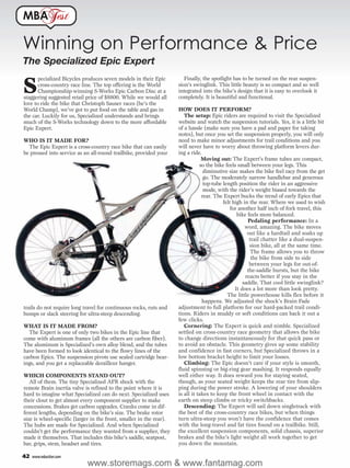 MBA                est

Winning on Performance & Price
The Specialized Epic Expert
                                                                        Finally, the spotlight has to be turned on the rear suspen-

S
       pecialized Bicycles produces seven models in their Epic
       cross-country race line. The top offering is the World        sion’s swinglink. This little beauty is so compact and so well
       Championship-winning S-Works Epic Carbon Disc at a            integrated into the bike’s design that it is easy to overlook it
staggering suggested retail price of $8800. While we would all       completely. It is beautiful and functional.
love to ride the bike that Christoph Sauser races (he’s the
World Champ), we’ve got to put food on the table and gas in          HOW DOES IT PERFORM?
the car. Luckily for us, Specialized understands and brings             The setup: Epic riders are required to visit the Specialized
much of the S-Works technology down to the more affordable           website and watch the suspension tutorials. Yes, it is a little bit
Epic Expert.                                                         of a hassle (make sure you have a pad and paper for taking
                                                                     notes), but once you set the suspension properly, you will only
WHO IS IT MADE FOR?                                                  need to make minor adjustments for trail conditions and you
  The Epic Expert is a cross-country race bike that can easily       will never have to worry about throwing platform levers dur-
be pressed into service as an all-round trailbike, provided your     ing a ride.
                                                                                 Moving out: The Expert’s frame tubes are compact,
                                                                                so the bike feels small between your legs. This
                                                                                  diminutive size makes the bike feel racy from the get
                                                                                  go. The moderately narrow handlebar and generous
                                                                                  top-tube length position the rider in an aggressive
                                                                                  mode, with the rider’s weight biased towards the
                                                                                 rear. The Expert bucks the trend of early Epics that
                                                                                           felt high in the rear. Where we used to wish
                                                                                               for another half inch of fork travel, this
                                                                                                  bike feels more balanced.
                                                                                                       Pedaling performance: In a
                                                                                                      word, amazing. The bike moves
                                                                                                       out like a hardtail and soaks up
                                                                                                        trail chatter like a dual-suspen-
                                                                                                        sion bike, all at the same time.
                                                                                                         The frame allows you to throw
                                                                                                         the bike from side to side
                                                                                                        between your legs for out-of-
                                                                                                       the-saddle bursts, but the bike
                                                                                                      reacts better if you stay in the
                                                                                                     saddle. That cool little swinglink?
                                                                                                 It does a lot more than look pretty.
                                                                                             The little powerhouse kills flex before it
                                                                                 happens. We adjusted the shock’s Brain Fade
trails do not require long travel for continuous rocks, ruts and     adjustment to full platform for our hard-packed trail condi-
bumps or slack steering for ultra-steep descending.                  tions. Riders in muddy or soft conditions can back it out a
                                                                     few clicks.
WHAT IS IT MADE FROM?                                                   Cornering: The Expert is quick and nimble. Specialized
  The Expert is one of only two bikes in the Epic line that          settled on cross-country race geometry that allows the bike
come with aluminum frames (all the others are carbon fiber).         to change directions instantaneously for that quick pass or
The aluminum is Specialized’s own alloy blend, and the tubes         to avoid an obstacle. This geometry gives up some stability
have been formed to look identical to the flowy lines of the         and confidence in fast corners, but Specialized throws in a
carbon Epics. The suspension pivots use sealed cartridge bear-       low bottom bracket height to limit your losses.
ings, and you get a replaceable derailleur hanger.                      Climbing: The Epic doesn’t care if your style is smooth,
                                                                     fluid spinning or big-ring gear mashing. It responds equally
WHICH COMPONENTS STAND OUT?                                          well either way. It does reward you for staying seated,
   All of them. The tiny Specialized AFR shock with the              though, as your seated weight keeps the rear tire from slip-
remote Brain inertia valve is refined to the point where it is       ping during the power stroke. A lowering of your shoulders
hard to imagine what Specialized can do next. Specialized uses       is all it takes to keep the front wheel in contact with the
their clout to get almost every component supplier to make           earth on steep climbs or tricky switchbacks.
concessions. Brakes get carbon upgrades. Cranks come in dif-            Descending: The Expert will sail down singletrack with
ferent lengths, depending on the bike’s size. The brake rotor        the best of the cross-country race bikes, but when things
size is wheel-specific (larger in the front, smaller in the rear).   turn ultra-steep you won’t have the confidence that comes
The hubs are made for Specialized. And when Specialized              with the long-travel and fat tires found on a trailbike. Still,
couldn’t get the performance they wanted from a supplier, they       the excellent suspension components, solid chassis, superior
made it themselves. That includes this bike’s saddle, seatpost,      brakes and the bike’s light weight all work together to get
bar, grips, stem, headset and tires.                                 you down the mountain.

42   www.mbaction.com
                            www.storemags.com & www.fantamag.com
 