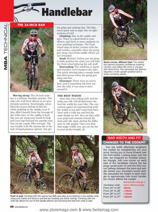 Handlebar
MBA TECHNICAL



                        THE 24-INCH BAR
                                                                the grips and nothing else. The bike
                                                                turns quick and is super fun on tight
                                                                sections of trail.
                                                                   Climbing: Stay in the saddle and
                                                                spin. There is a good bend in your
                                                                elbows, and there is more emphasis on
                                                                your pedaling technique. The front
                                                                wheel stays in better contact with the
                                                                trail surface, especially when the going
                                                                gets steep. Out-of-the-saddle efforts are
                                                                not rewarded.
                                                                   Sand: Sketchy! Unless you use prop-
                                                                er body position for sand, you will find      Same corner, different feel: The widest
                                                                the front wheel plowing the soft stuff.       bar (above) boosted confidence entering
                                                                   Descending: The small bar is harsh         corners, and riders felt more in contact
                                                                and transfers every bump to the rider.        with terra firma. The narrowest bar (below)
                                                                The quick steering takes a steady hand        required a more upright position and a
                                                                                                              lower cornering speed.
                                                                and steel nerves when the going gets
                                                                steep and fast.
                                                                   Clearance: There were no issues
                                                                here, and if something did stick out
                                                                into the trail, it was easy to steer
                                                                around it.

                   Moving along: The 24-inch-wide               THE BEST WIDTH
                bar is a definite shoulder pincher. The            Your size, your riding style and the
                rider sits with bent elbows in an aero-         trails you ride will all determine the
                dynamic position. Surprisingly, riders          best bar width for your bike. The con-
                liked the power feeling of this bar             venient aspect of experimenting with
                while pedaling in the saddle, even if           bar width is you don’t need four bars.
                they didn’t benefit from the leverage of        Start with a wide bar and feel the
                the wider bars. In the saddle, it feels         same things we felt. You can then slide
                like you are using your hands to help           your grips and controls toward the
                pull your legs forward for another rota-        stem and ride more, feeling the differ-
                tion on the cranks (like rowing). The           ence in ride quality. Once you find
                one trouble with the narrow bar is the          that magic width, you can cut the bar
                lack of hand-position options. You get          to your perfect length. ❑


                                                                                                                  BAR WIDTH AND FIT
                                                                                                              CHANGES TO THE COCKPIT
                                                                                                                Your bar width effectively lengthens
                                                                                                              the cockpit by straightening out your
                                                                                                              arms, forcing you to move forward over
                                                                                                              the front wheel. Looking down over the
                                                                                                              bike, we imagined an invisible isosce-
                                                                                                              les triangle, with one corner on each
                                                                                                              side of the handlebar (where the bar
                                                                                                              plugs would push in) and the third cor-
                                                                                                              ner halfway between the stem and sad-
                                                                                                              dle (where your shoulders would rest).
                                                                                                              We calculated the height of each trian-
                                                                                                              gle to approximate how much handle-
                                                                                                              bar choice affects the cockpit.
                                                                                                                                      Approximate change in
                                                                                                              Handlebar width         stem’s effective length
                                                                                                              From   24"   to   25"   +8mm
                                                                                                              From   25"   to   26"   +10mm
                                                                                                              From   26"   to   27"   +14mm
                Push or pull: Climbing with the narrow bar (left) was best accomplished in the saddle while   From   24"   to   27"   +32mm
                using your hands and arms to pull the bar towards you (think rowing). Climbing with the
                wide bar allows for out-of-the-saddle attacks and throwing the bike from side to side.

                48   www.mbaction.com
                                              www.storemags.com & www.fantamag.com
 