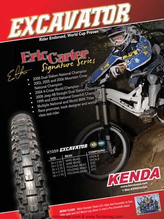 ld Cup          Proven
                dor sed, Wor
    Rider En




                                             n
                                  Champio
                      National              ss
         al Slalom               ntain Cro
2008 Du               006 Mou
          05 and 2
2003, 20
             hampion                  n
 N ational C               Champio            Champio
                                                      n
       4-Cro   ss World           al Slalom mpion
 2004                          Du
                   -Straight           nhill Cha
  2008  Jeep 48               nal Dow
                         atio                   les
            d 2003 N d World BMX Tit
  1999 an         ional an                   d world-
   Mult iple Nat                es igner an
                     r, track d
    Race  promote
              t rider
    class tes




                                                        STICK-E
                                                  DTC
                          TOR
                 59 EXCAVA                        UND
           K10                            COMPO
                          BEAD            STICK-E
             SIZE               BEAD
                              E            STICK-E
                      0 WIR BEAD
             26 x 2.5         E            DTC
                       5 WIR ING BEAD
              26 x 2.3        LD            DTC
                       5 FO ING BEAD
              26 x 2.3     FOLD             DTC
               26 x 2.1
                        0          G BEAD
                        5   FOLDIN
               26 x 1.9

                                                                                             om
                                                                                     dausa.c
                                                                            w ww.ken        SA
                                                                                     ENDAU
                                                                             1-866-K


                                                                                    Sea
                                                                         cavator to
                                                      m GT) ri des the Ex ill class!
                                           annah (Tea              ro Downh
                         S FLAS  H - Mick H up silver in men’s P
                     NEW                 orld C
                                and UCI W
                     Otter gold
      www.storemags.com & www.fantamag.com
 