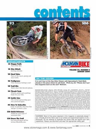 92
                                          contents                                                                                          106




                                                                                                                                                                  Photo by John Ker
                                                                   Photo by John Ker




DEPARTMENTS
 12 Happy Trails
    Year of the 29er.

 16 Mac Attack
    Getting schooled.
                                                                                                                  VOLUME 24, NUMBER 8
                                                                                                                         AUGUST 2009
20 Hard Tales
    Faces of the racers, gossip and
    near truths.
                                            ON THE COVER
26 Trailgrams                             It is rush hour at the Sea Otter Classic with Specialized’s Todd Wells
    That resistance feeling is real!      already in the place where he will finish. Photo by Jim “Please don’t put
                                          this magazine back on the rack” McIlvain.
28 Trail Mix
    Riders share their favorite photos.
                                          MOUNTAIN BIKE ACTION Magazine (ISSN 0895-8467 Canada GST 12500#9266RT: CPC INT’L. PUB MAIL
34 Thrash Tests                           40024492) AUGUST 2009, Volume 24, Issue 8, is published monthly by Daisy/Hi-Torque Publishing Company, Inc.,
                                          with editorial offices at 25233 Anza Dr., Valencia, CA 91355. Subscriptions $19.98 for 12 issues (one year). Canada
    Wheels, pedals and a parking          add $12 additional postage for one year, $24 for two years. Foreign add $15 additional postage for one year, $30 for
    brake for your bike.                  two years. Foreign subscriptions are shipped by surface mail and may take up to 15 weeks to receive. Copyright
                                          ©2009 by Daisy/Hi-Torque Publishing Company, Inc. All rights reserved. Nothing in this magazine may be reprinted
                                          in whole or in part, by any means, without the express permission of the publisher. Contributors: Photographs should
38 Inside Line                            be submitted in digital form on CD or DVD. Images should be 4 megapixels or higher. High-quality, low-compression
                                          JPEG images are preferred. Please limit submissions to no more than 20 photos at one time. Transparencies and
    The eternal sponsorship ques-         prints will no longer be accepted for consideration; such images should be scanned and submitted as high-resolu-
    tion answered again.                  tion digital files. Captions should accompany all submissions. Make sure the photographer’s name, address, phone
                                          number and e-mail address are clearly labeled on each CD or DVD. Submissions will not be returned. Written articles
                                          should be submitted on CD (unless other arrangements have been made with the editors), saved as “text” files, and
82 How To Subscribe                       accompanied by a printed version. Written submissions, both on paper and CD, will not be returned. The publisher
    Come on already, drop four fins       does not assume responsibility for unsolicited material. PERIODICALS: Postage paid at Santa Clarita, CA 91383, and
                                          at additional mailing offices. POSTMASTER: Send address changes to Mountain Bike Action Magazine, P.O. Box 958,
    and get 12 issues a year.             Valencia, CA 91380-9058. Printed in U.S.A. For Canadian returns mail to: Bleuchip International, P.O. Box 25542
                                          London, ON N6C 6B2.
126 Quick Releases
    Pedals for every type of
    mountain bike.
                                           WARNING: Much of the action depicted in this magazine is potentially danger-
130 Down The Trail                         ous. Virtually all of the riders seen in our photos are experienced experts or pro-
    Joe Lawwill shows off his              fessionals. Do not attempt to duplicate any stunts that are beyond your own
    serious Bikeskills.com.                capabilities. Always use discretion and wear the appropriate safety gear.

                                                                                                                         August 2009 / MOUNTAIN BIKE ACTION   5
                        www.storemags.com & www.fantamag.com
 