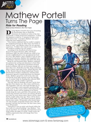 MBA


Inspire
 RIDERS
 WHO




Mathew Portell
Turns The Page
Ride for Reading
Photo by Bryan Bloebaum, Blue Tree Images



D
          uring Mathew Portell’s first year of teaching
          his fourth-grade class in Nashville,
          Tennessee, he handed out what at the time
seemed like a simple homework assignment. “I asked
my students to read for 15 minutes at home every
night before bed,” remembers Mathew. He wasn’t
expecting what happened next.
   “One student explained that he couldn’t complete
the assignment because he didn’t have any books at
home to read,” says Mathew about the eye-opening
experience. “It didn’t take long for me to realize that
this student’s problem was not unique.”
   According to the Handbook of Early Literacy
Research by Susan Neuman, EdD, and David
Dickinson, EdD, the ratio of books per child in low-
income neighborhoods is one age-appropriate book
for every 300 children. Since reading is such an inte-
gral part of education, Mathew felt compelled to do
something to help his students and others like them.
   Being an avid mountain biker, Mathew combined
his passions for cycling and education to form Ride
for Reading. The organization distributes donated
books to children who are not fortunate enough to
have their own. Nashville-area bike shops (including
Biker’s Choice, East Side Cycles, Allanti Bicycles, Sun
& Ski, Woody’s Bicycle Shop Cumberland Transit,
Murfreesboro Outdoor and Bicycle, and Fairytales
Bookstore) agreed to install drop boxes for donated
books. Mathew spread the word on his rides and
worked the local radio stations to get the message
out. It worked. Ride for Reading has collected 5000
books so far, and the number is growing.
   This fall, Ride for Reading will step it up by host-
ing their first charity race: Dirt, Guts, and Donuts.
The September 12th race will wind through one of
central Tennessee’s most enjoyable mountain bike
trails, Lock 4. The event is about collecting books and
having fun. Riders will be stopping at two donut
stands along the route, and those who partake of the
round tasty morsels will receive one minute off their
race time for every donut eaten. Racers will be classi-
fied by weight rather than age. There will be donut
holes (kids under 13), cake donuts (women), glazed
donuts (men under 140 pounds), jelly donuts (men
141-165 pounds), Long John donuts (men 166-190
pounds), and last, but not least, the bear claws (men
over 190 pounds).
   “Education is not an entity only found within the                                             at you can g
                                                                                    n’s books th            cin
four walls of a school building,” says Mathew. “You
                                                            Got a few   good childre ise some money by ra u
can go anywhere, see anything, and experience every-                   ant to help ra          nuts  event? Yo
thing within the pages of a book. I hope to give the      donate or w er Dirt, Guts, and Do ing the Ride for
                                                          in the first-ev          bo th by visit g.org.
children experiences that will change their lives                      t how to do               din
forever.” ❑                                               can find ou site at www.rideforrea
                                                           Rea ding web

 58   www.mbaction.com
                          www.storemags.com & www.fantamag.com
 