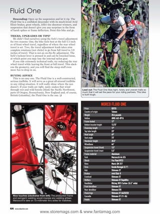 Fluid One
   Descending: Open up the suspension and let it rip. The
Fluid One is a confident descender with its much-loved Avid
Elixir brakes, great wheels, MBA tire shootout winners, and
suspension that doesn’t give you any surprises in the form
of harsh spikes or frame deflection. Point this bike and go.

TRICKS, UPGRADES OR TIPS?
   We didn’t find ourselves using the fork’s travel adjustment
for two reasons: One, the bike feels best at the full 5.5 inch-
es of front wheel travel, regardless of where the rear wheel
travel is set. Two, the travel adjustment knob takes nine
complete rotations (not clicks) to go from full travel to 3.9
inches of travel. That is not an on-the-fly adjustment. The
fork’s lockout lever is pressed in and can be knocked loose,
at which point you may lose the internal nylon gear.
   If you ride extremely technical trails, try reducing the rear
wheel travel while leaving the front at full travel. This slack-
ens the geometry, and you will find the steep stuff even
more fun to drop in on.

BUYING ADVICE
  This is an easy one. The Fluid One is a well-constructed,
serious trailbike. It will serve as a great all-around trailbike
in any riding situation. It will really shine where the sun
doesn’t. If your trails are tight, nasty snakes that wind
through wet and wild forests (think the Pacific Northwest,         Lead out: The Fluid One likes tight, twisty and uneven trails so
parts of Oregon, Pennsylvania, New England and, of course,         much that it will set the pace for your riding partners. This bike
British Columbia), the Fluid One is the one. ❑                     is built tough.



                                                                                          NORCO FLUID ONE
                                                                     Price                       $3725
                                                                     Country of origin           Taiwan
                                                                     Weight                      28.4 pounds
                                                                     Hotline                     (800) 663-8916
                                                                     Frame tested                17"
                                                                     Bottom bracket height       13.75"
                                                                     Chainstay length            17"
                                                                     Top tube length             23"
                                                                     Head angle                  69°
                                                                     Seat angle                  73°
                                                                     Standover height            28.5"
                                                                     Wheelbase                   44"
                                                                     Suspension travel (front)   5.5"
                                                                     Suspension travel (rear)    5.5"
                                                                     Frame material              Aluminum
                                                                     Fork                        Marzocchi 44 ATA
                                                                     Shock                       Fox Float RP23
                                                                     Rims                        Mavic XM 317
                                                                     Tires                       Kenda Nevegal (2.1")
                                                                     Hub                         Shimano XT
                                                                     Brakes                      Avid Elixir R
                                                                     Crankset                    Shimano XT
                                                                     Shifters                    Shimano XT Rapidfire
                                                                     Handlebar                   Ritchey WCS Carbon (26.5" wide)
                                                                     Front derailleur            Shimano XT
                                                                     Rear derailleur             Shimano XTR
                                                                     Chainrings                  Shimano XT (44/32/22)
  Nice touches (clockwise from left): The production frame           Cassette                    Shimano XT (11-34)
  and swingarm welding would impress any welding artisan.
  Marzocchi’s take on 15-millimeter thru-axles for trailbikes.       Pedals                      Shimano XT


64   www.mbaction.com
                             www.storemags.com & www.fantamag.com
 