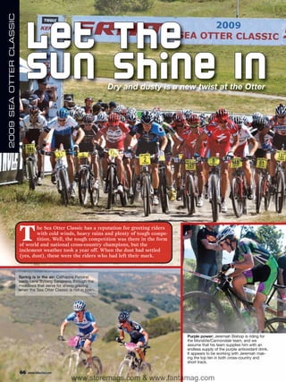 2009 SEA OTTER CLASSIC



                            Let The
                            Sun Shi ne In                             Dry and dusty is a new twist at the Otter




                         T       he Sea Otter Classic has a reputation for greeting riders
                                 with cold winds, heavy rains and plenty of tough compe-
                                 tition. Well, the tough competition was there in the form
                         of world and national cross-country champions, but the
                         inclement weather took a year off. When the dust had settled
                         (yes, dust), these were the riders who had left their mark.



                         Spring is in the air: Catharine Pendrel
                         leads Lene Byberg Sanoness through the
                         meadows that serve for sheep grazing
                         when the Sea Otter Classic is not in town.




                                                                                             Purple power: Jeremiah Bishop is riding for
                                                                                             the MonaVie/Cannondale team, and we
                                                                                             assume that his team supplies him with an
                                                                                             endless supply of the purple antioxidant drink.
                                                                                             It appears to be working with Jeremiah mak-
                                                                                             ing the top ten in both cross-country and
                                                                                             short track.

                         66   www.mbaction.com
                                                      www.storemags.com & www.fantamag.com
 