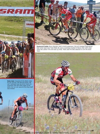 Equipment battle: Burry Stander used a dual-suspension, 26-inch wheeled Specialized
                                          Epic while teammate Todd Wells (8) used a prototype hardtail S-Works 29er (with what
                                          looks like carbon rims and sew-up tires). Todd used his bike selection to win the short
                                          track.

                                          Keeping tabs: Sid Taberlay doesn’t
                                          seem to get the props he deserves.
                                          The five-time Australian national
                                          champ consistently rides to strong
                                          finishes and does it with as much
                                          intelligence as determination. This is
                                          a dark horse ready to become a
                                          favorite.




Sales lady: Canada’s Emily Batty rides
for the Toronto Trek Bicycle Store. We
can’t estimate how her short track win
impacted Trek 820 WSD sales at the
store, but we can assume the shop staff
was stoked.




                                                                                                    August 2009 / MOUNTAIN BIKE ACTION   67
                           www.storemags.com & www.fantamag.com
 