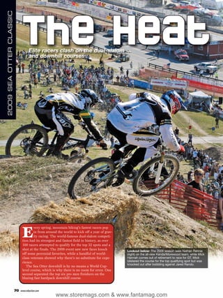 2009 SEA OTTER CLASSIC




                              The Heat
                                     Elite racers clash on the dual-slalom
                                     and downhill courses




                               E
                                       very spring, mountain biking’s fastest racers pop
                                       in from around the world to kick off a year of grav-
                                       ity racing. The world-famous dual-slalom competi-
                               tion had its strongest and fastest field in history, as over
                               100 racers attempted to qualify for the top 32 spots and a
                               shot at the finals. The 2009 event saw new faces knock         Lookout below: The 2009 season sees Nathan Rennie
                               off some perennial favorites, while a handful of world-        (right) on the all-new Kenda/Morewood team, while Mick
                               class veterans showed why there’s no substitute for expe-      Hannah comes out of retirement to race for GT. Mick
                               rience.                                                        blistered the course for the top qualifying spot but was
                                                                                              knocked out after bobbling against Jared Rando.
                                  The Sea Otter downhill is by no means a World Cup-
                               level course, which is why there is no room for error. One
                               second separated the top six pro men finishers on the
                               blazing fast hardpack downhill course.


                         70   www.mbaction.com
                                                     www.storemags.com & www.fantamag.com
 