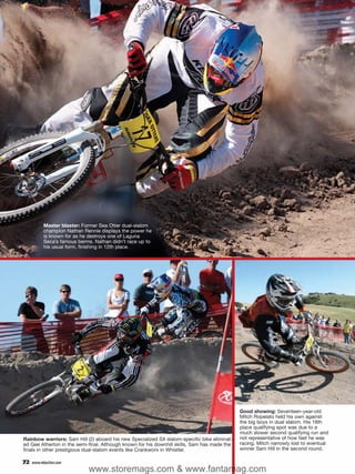 Master blaster: Former Sea Otter dual-slalom
           champion Nathan Rennie displays the power he
           is known for as he destroys one of Laguna
           Seca’s famous berms. Nathan didn’t race up to
           his usual form, finishing in 12th place.




                                                                                              Good showing: Seventeen-year-old
                                                                                              Mitch Ropelato held his own against
                                                                                              the big boys in dual slalom. His 18th
                                                                                              place qualifying spot was due to a
                                                                                              much slower second qualifying run and
Rainbow warriors: Sam Hill (2) aboard his new Specialized SX slalom-specific bike eliminat-   not representative of how fast he was
ed Gee Atherton in the semi-final. Although known for his downhill skills, Sam has made the   racing. Mitch narrowly lost to eventual
finals in other prestigious dual-slalom events like Crankworx in Whistler.                    winner Sam Hill in the second round.

72   www.mbaction.com
                             www.storemags.com & www.fantamag.com
 