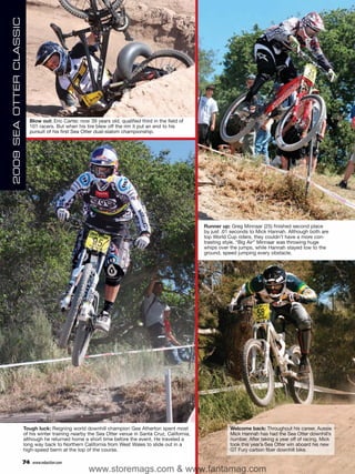 2009 SEA OTTER CLASSIC




                           Blow out: Eric Carter, now 39 years old, qualified third in the field of
                           101 racers. But when his tire blew off the rim it put an end to his
                           pursuit of his first Sea Otter dual-slalom championship.




                                                                                                        Runner up: Greg Minnaar (25) finished second place
                                                                                                        by just .01 seconds to Mick Hannah. Although both are
                                                                                                        top World Cup riders, they couldn’t have a more con-
                                                                                                        trasting style. “Big Air” Minnaar was throwing huge
                                                                                                        whips over the jumps, while Hannah stayed low to the
                                                                                                        ground, speed jumping every obstacle.




                         Tough luck: Reigning world downhill champion Gee Atherton spent most                      Welcome back: Throughout his career, Aussie
                         of his winter training nearby the Sea Otter venue in Santa Cruz, California,              Mick Hannah has had the Sea Otter downhill’s
                         although he returned home a short time before the event. He traveled a                    number. After taking a year off of racing, Mick
                         long way back to Northern California from West Wales to slide out in a                    took this year’s Sea Otter win aboard his new
                         high-speed berm at the top of the course.                                                 GT Fury carbon fiber downhill bike.

                         74   www.mbaction.com
                                                      www.storemags.com & www.fantamag.com
 