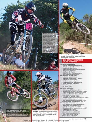 Return to victory:
                                                            After a four-year break
                                                            from racing at the Sea
                                                            Otter, former downhill
                                                            winner Tracy Moseley
                                                            rode her new Trek
                                                            downhill bike to victory
                                                            once again. She
                                                            spoiled Melissa Buhl’s
                                                            hope of winning both
                                                            the dual slalom and
                                                            the downhill by edging
                                                            her out for the win by
                                                            just .6 seconds.

                                                                                        Newcomer: Twenty-year-old Mitch Delfs
                                                                                        showed more style than speed in Monterey,
                                                                                        finishing 60th in downhill.
                                                                                            2009 SEA OTTER CLASSIC
                                                                                            GRAVITY RESULTS
                                                                                       PRO MEN’S DUAL SLALOM
                                                                                         1. Sam Hill, Specialized/Monster Energy
                                                                                         2. Cody Warren, Team America/Specialized
                                                                                         3. Jared Rando, Giant Bicycles
                                                                                         4. Gee Atherton, Animal/Commencal/Red Bull
                                                                                         5. Mick Hannah, GT Bicycles
                                                                                         6. Eric Carter, GT Bicycles
                                                                                         7. Kyle Strait, Team America/Specialized
                                                                                         8. Mike Haderer, Fox Racing Shox
                                                                                       PRO WOMEN’S DUAL SLALOM
                                                                                         1. Melissa Buhl, KHS Bicycles
                                                                                         2. Jill Kintner, Intense/Oakley/ Red Bull
                                                                                         3. Kathy Pruitt, Jamis Bicycles
                                                                                         4. Mio Suemasa, Intense Cycles
                                                                                         5. Claire Buchar, Chain Reaction/Intense
                                                                                         6. Sondra Williamson, Specialized
                                                                                         7. Darian Harvey, Self
                                                                                         8. Joy Martin, Vixen

                                                                                       PRO MEN’S DOWNHILL
                                                                                         1. Mick Hannah, GT Bicycles, 2:08.18
                                                                                         2. Gregg Minnaar, Santa Cruz Syndicate, 2:08.24
                                                                                         3. Andrew Neethling, Trek World Racing, 2:08.89
                                                                                         4. Justin Leov, Trek World Racing, 2:09.06
                                                                                         5. Brian Lopes, Ibis/Oakley, 2:09.24
                                                                                         6. Eric Carter, GT Bicycles, 2:09.38
                                                                                         7. Dan Atherton, Animal/Commencal/Nissan, 2:09.62
                                                                                         8. Jared Rando, Giant Bicycles, 2:09.92
                                                                                         9. Bryn Atkinson, Intense/Crankbrothers, 2:10.32
                                                                                         10. Nathan Rennie, Kenda/Morewood, 2:10.32
                                                                                       PRO WOMEN’S DOWNHILL
                                                                                         1. Tracy Moseley, Trek World Racing, 2:21.60
                                                                                         2. Melissa Buhl, KHS Bicycles, 2:22.20
                                                                                         3. Kathy Pruitt, Jamis Bicycles, 2:27.76
                                                                                         4. Claire Buchar, Chain Reaction/Intense, 2:28.07
                                                                                         5. Lisa Myklak, Self, 2:32.05
Style points: Reigning junior world                                                      6. Miranda Miller, Self, 02:32.82
champion Josh Bryceland rode his V10       New kit: Andrew Neethling made the trip       7. Jacqueline, Harmony, Self, 2:35.46
downhill bike to 40th place in pro down-   from Cape Town, South Africa, and had a       8. Katie Holden, Specialized, 2:35.60
hill. You may recognize Josh from the      great showing, taking third place for the     9. Danice Uyesugi, Self, 2:36.24
Apple MacBook Pro advertisements.          Trek downhill team.                           10. Casey Brown, Self, 2:36.98

                                                                                                      August 2009 / MOUNTAIN BIKE ACTION   75
                            www.storemags.com & www.fantamag.com
 