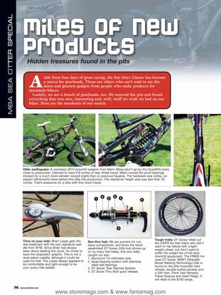 MBA SEA OTTER SPECIAL



                               Miles of New
                               Products
                                   Hidden treasures found in the pits


                                    A       side from four days of great racing, the Sea Otter Classic has become
                                            a mecca for gearheads. These are riders who can’t wait to see the
                                            latest and greatest gadgets from people who make products for
                                    mountain bikers.
                                      Luckily, we are a bunch of gearheads, too. We scoured the pits and found
                                    everything that was new, interesting and, well, stuff we wish we had on our
                                    bikes. Here are the standouts of our search.




                               Otter earthquake: A nameless 2010 downhill weapon from Marin Bikes (don’t go by the QuadDH) looks
                               close to production. Claimed to have 9.8 inches of rear wheel travel, Marin moved the pivot bearings
                               inboard for a much more slender cockpit (right) than on previous Quakes. The hardware was cobby, so
                               expect refinements there before this bike hits production. The standover height was way less than 30
                               inches. That’s awesome for a bike with this much travel.



                                                                                     2       2
                                                                                1        2           2
                                                                                                               4




                                                                                                 3



                               Time on your side: Brian Lopes gets the                                                   Tough trails: DT Swiss rolled out
                                                                            See-thru hub: We are suckers for cut-        the 340FR for trail riders who don’t
                               star treatment with his own signature sad-   away components, and since the hand-
                               dle from WTB. Since Brian has always                                                      want to risk failure with a light-
                                                                            assembled DT Swiss 240s hub shows up         weight wheel, but don’t want to
                               been about beating the clock, he chose to    on so many test bikes, this one really
                               have the stopwatch graphic. This is not a                                                 suffer the weight tax of full-race
                                                                            caught our eye.                              downhill equipment. The FR600 rim
                               dual-slalom saddle, although it could be     1. Aluminum 15-millimeter axle
                               used for that. The Lopes design appears to                                                uses DT Swiss’ SBWT (Strength
                                                                            2. Quad bearing system with stainless        Boost Welding Technology) that is
                               be comfortable and light enough to be           steel ball bearings.
                               your every-ride saddle.                                                                   found on the elite mountain bike
                                                                            3. DT Swiss’ Star Ratchet System.            wheels, double-butted spokes and
                                                                            4. DT Swiss Thru Bolt quick release.         a 340 Hub. Think Trek Remedy,
                                                                                                                         Fisher Roscoe and Giant Reign. It
                                                                                                                         will retail in the $700 range.

                        76   www.mbaction.com
                                                     www.storemags.com & www.fantamag.com
 