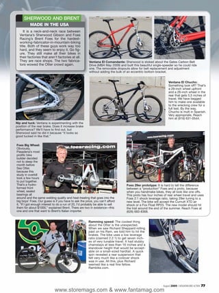 SHERWOOD AND BRENT
          MADE IN THE USA
     It is a neck-and-neck race between
  Ventana’s Sherwood Gibson and Foes
  Racing’s Brent Foes for the hardest-
  working-fabricator-in-mountain-biking
  title. Both of these guys work way too
  hard, and they seem to enjoy it. Go fig-
  ure. They still make all their bikes in
  their factories that aren’t factories at all.
  They are race shops. The two fabrica-                 Ventana El Comandante: Sherwood is stoked about the Gates Carbon Belt
  tors wowed the Otter crowd again.                     Drive (MBA May 2009) and built this beautiful single-speeder so he could ride
                                                        one. The removable dropouts allow for belt replacement and adjustment
                                                        without adding the bulk of an eccentric bottom bracket.


                                                                                                                 Ventana El Chucho:
                                                                                                                 Something look off? That’s
                                                                                                                 a 29-inch wheel upfront
                                                                                                                 and a 26-inch wheel in the
                                                                                                                 rear that gets 5.5 inches of
                                                                                                                 travel. We have begged
                                                                                                                 him to make one available
                                                                                                                 to the wrecking crew for a
                                                                                                                 full test. By the way,
                                                                                                                 Chucho is mutt in Spanish.
                                                                                                                 Very appropriate. Reach
                                                                                                                 him at (916) 631-0544.
Nip and tuck: Ventana is experimenting with the
position of the rear brake. Does it increase brake
performance? We’ll have to find out, but
Sherwood said he did it because “it looks so
good tucked in like that.”

Foes Big Wheel:
Obviously,
Pasadena’s most
prolific bike
builder decided
not to sleep the
month before
Sea Otter,
because this
study in overkill
took a few hours
to put together.
That’s a hydro-                                                                   Foes 29er prototype: It is hard to tell the difference
formed front                                                                      between a “production” Foes and a proto, because
wheel, sealed                                                                     when you handmake bikes, they all look like one offs.
bearings all                                                                      This proto has four inches of rear wheel travel and uses
around and the same welding quality and heat-treating that goes into the          Foes 2:1 shock leverage ratio, taking 29er tuning to a
big boys’ Foes. Our guess is if you have to ask the price, you can’t afford       new level. The bike will accept the Curnutt XTD air
it. “If I got enough interest to do a run of 20, I’d probably be able to sell     shock or a Fox Float RP23. The new model should hit
them for about $1000,” explained Brent. There are two in existence—this           the trail around the end of the summer. Reach Foes at
one and one that went to Brent’s Italian importer.                                (626) 683-8368.


                                                        Ramming speed: The coolest thing
                                                        about the Otter is the unexpected.
                                                        When we saw Richard Sheppard rolling
                                                        past on his Ram, we told him to hit the
                                                        brakes. The bike uses a low leverage
                                                        ratio (claimed 2.2:1) to get seven inch-
                                                        es of very tunable travel. It had stubby
                                                        chainstays at less than 16 inches and a
                                                        standover height that would be accept-
                                                        able on a small-sized hardtail. A quick
                                                        spin revealed a rear suspension that
                                                        felt very much like a coilover shock
                                                        was in use. All this, plus Richard
                                                        seemed like a real fine fellow.
                                                        Rambike.com.




                                                                                                             August 2009 / MOUNTAIN BIKE ACTION   77
                             www.storemags.com & www.fantamag.com
 