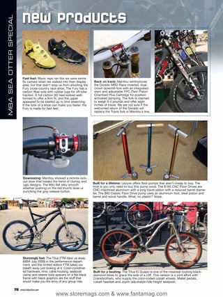 New Products
MBA SEA OTTER SPECIAL




                              Fast feet: Mavic reps ran like we were swine
                              flu carriers when we walked into their display      Back on track: Manitou reintroduces
                              area, but that didn’t stop us from shooting the     the Dorado MRD Race inverted, dual-
                              Fury cross-country race shoe. The Fury has a        crown downhill fork with an integrated
                              carbon fiber sole with rubber lugs for off-bike     stem and adjustable TPC (Twin Piston
                              traction. A full carbon 3D heel looked well-        Chamber) Plus Cartridge for position
                              formed to offer a firm fit, and the upper           activated damping. The fork is claimed
                              appeared to be beefed up to limit stretching.       to weigh 6.4 pounds and offer eight
                              If the look of a shoe can make you faster, the      inches of travel. We are not sure if the
                              Fury is made for fast feet.                         welcomed return of the Dorado will
                                                                                  replace the Travis fork in Manitou’s line.




                               Downsizing: Manitou showed a remote lock-
                               out lever that breaks the trend of clumsy and
                               ugly designs. The Milo felt silky smooth           Built for a lifetime: Lezyne offers floor pumps that aren’t cheap to buy. The
                               whether pushing on the red thumb lever or          trick is you only need to buy this pump once. The $100 CNC Floor Drives are
                               punching the gray release button.                  CNC-machined aluminum with a long travel piston with a reduced barrel diame-
                                                                                  ter. The $60 Classic Floor Drive pump uses an aluminum foot, steel piston and
                                                                                  barrel and wood handle. What, no plastic? Nope.




                               Stunningly fast: The Titus FTM blew us away
                               (MBA July 2009) in the performance depart-
                               ment, and this limited edition FTM takes our
                               breath away just looking at it. Color-coordinat-
                               ed hardware, rims, cable housing, seatpost         Built for a beating: The Titus El Guapo is one of the meanest-looking black-
                               clamp and steerer tube spacers on a flat black     diamond bikes to grace the side of a cliff. This version is a joint effort with
                               frame with black graphics are the stuff that       Crankbrothers, who supply the color-coded cobalt wheels, Mallet pedals,
                               would make you the envy of any group ride.         cobalt headset and Joplin adjustable-ride-height seatpost.

                        78   www.mbaction.com
                                                       www.storemags.com & www.fantamag.com
 