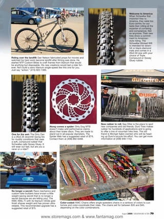 Welcome to America:
                                                                                                                When Schwalbe first
                                                                                                                imported tires to
                                                                                                                America, they were too
                                                                                                                Euro-centric for our
                                                                                                                taste (fast rolling at the
                                                                                                                expense of cornering
                                                                                                                and compliance). Not
                                                                                                                so anymore. Their new
                                                                                                                tires show a commit-
                                                                                                                ment to American-
                                                                                                                style riding. The
                                                                                                                Schwalbe Wicked Will
                                                                                                                is intended for down-
                                                                                                                hill or black-diamond
                                                                                                                trails and comes in a
                                                                                                                26x2.50 size with your
                                                                                                                choice of Triple
Riding over the landfill: Dan Nelson fabricated props for movies and                                            Compound or Gooey
watched his hard work become landfill after filming was done. He                                                Gluey rubber.
started NTP Custom Bikes to craft frames from titanium that would
be anything but disposable. His new creations would last a rider for-
ever. He’ll build a sano titanium single-speed like this one for you.
Just say “action.” (415) 822-1300.




                                                                                   New rubber to roll: Sea Otter is the place to spot
                                    Along comes a spider: Dirty Dog MTB            new companies and old friends. Duro Tires makes
                                    doesn’t make wild performance claims           rubber for hundreds of applications and is going
                                    about their brake discs. They are made to      to offer a line of mountain bike tires. The old
One for the wet: The Dirty Dan      stand out in all popular diameters. The        friend is Michael Sabin (center) who will be head-
is a 26x2.35 downhill racing tire   Spider Web has a suggested retail of $74.      ing up Duro’s bicycle tire effort. You can get more
for muddy conditions that uses      Contact them at (408) 892-6468.                information at (208) 946-1153.
a soft, compound rubber that
Schwalbe calls Gooey Gluey. It
will wear out fast, but are you a
racer or a rider?




No longer a secret: Race mechanics and
custom bike builders have known a little
weight-saving secret that is no longer a
secret (because we are telling you). The
KMC X9SL-Ti with its titanium nitride gold
finish shaves weight and has proven ultra-    Color-coded: KMC Chains offers single speeders chains in a rainbow of colors to cus-
reliable. This recommended upgrade has a      tomize and color-coordinate their rides. The chains sell for between $35 and $40,
suggested retail of $75.                      depending on the color combinations.

                                                                                                       August 2009 / MOUNTAIN BIKE ACTION   79
                             www.storemags.com & www.fantamag.com
 