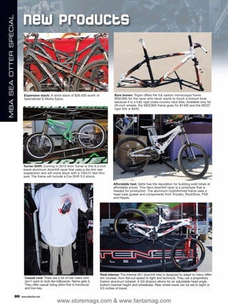 New Products
MBA SEA OTTER SPECIAL




                               Expensive stack: A short stack of $26,400 worth of             Bare bones: Trigon offers the full carbon monocoque frame
                               Specialized S-Works Epics.                                     MQC905 for the racer who never wants to touch a lockout lever
                                                                                              because it is a fully rigid cross-country race bike. Available only for
                                                                                              26-inch wheels, the MQC905 frame goes for $1400 and the MC07
                                                                                              rigid fork is $440.




                              Turner DHR: Coming in 2010 from Turner is this 8.3-inch
                              travel aluminum downhill racer that uses a dw-link rear
                              suspension and will come stock with a 150x12 rear thru-
                              axle. The frame will include a Fox DHX 5.0 shock.

                                                                                             Affordable fast: Sette has the reputation for building solid bikes at
                                                                                             affordable prices. This Vexx downhill racer is a prototype that is
                                                                                             headed for production. The aluminum hydroformed frame uses a
                                                                                             head tube gusset and components from Truvativ, RockShox, FSA
                                                                                             and Hayes.




                                                                                    Real intense: The Intense 951 downhill bike is designed to adapt to many differ-
                               Casual cool: There are a lot of trail riders who     ent courses, from flat-out speed to tight and technical. They use a proprietary
                               don’t want to look like billboards. Nema gets it.    Easton aluminum tubeset. A G3 dropout allows for an adjustable head angle,
                               They offer casual riding attire that is functional   bottom bracket height and wheelbase. Rear wheel travel can be set to eight or
                               and low-key.                                         8.5 inches of travel.

                        80   www.mbaction.com
                                                       www.storemags.com & www.fantamag.com
 