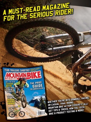 AGAZINE
       -READ M RIDER!
A MUST     ERIOUS
FO R THE S




                                                         RACING,
                                              DOWNHILL
                                   OU’RE INTO
                         WHETHER Y         IDING,
                         OR CASU AL TRAIL R         ERS IT ALL
                                                              !
                                   BIKE ACTION COV
                         MOUNTAIN                 TOs, TECH,
                                     TRICKS, HOW-
                          GET TIPS &           ING & MORE
                                                           !
                                     DUCT TEST
                          BIKE & PRO

      www.storemags.com & www.fantamag.com
 