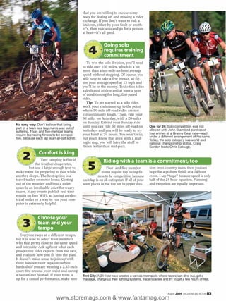 that you are willing to excuse some-
                                               body for dozing off and missing a rider
                                               exchange. If you don’t want to risk a
                                               letdown, either by your fault or anoth-
                                               er’s, then ride solo and go for a person-
                                               al best—it’s all good.


                                                              Going solo
                                                   4          requires training
                                                              commitment
                                                  To win the solo division, you’ll need
                                               to ride over 250 miles, which is a bit
                                               more than a ten-mile-an-hour average
                                               speed without stopping. Of course, you
                                               will have to take a few breaks, so fig-
                                               ure your average speed at 15 mph and
                                               you’ll be in the money. To do this takes
                                               a dedicated athlete and at least a year
                                               of conditioning for long, fast-paced
                                               rides.
                                                  Tip: To get started as a solo rider,
                                               work your endurance up to the point
                                               where 50-mile off-road rides are not
                                               extraordinarily tough. Then, ride your
                                               50 miler on Saturday, with a 20-miler
                                               on Sunday. Extend your Sunday ride
No easy way: Don’t believe that being
part of a team is a lazy man’s way out of
                                               until you can ride 50 miles off-road on          One for 24: Solo competition was not
                                               both days and you will be ready to try           allowed until John Stamsted purchased
suffering. Four- and five-member teams
                                               your hand at 24 hours. You won’t win,            four entries at a Granny Gear race—each
require top racing fitness to be competi-
                                                                                                under a different arrangement of his name.
tive, because each lap is an all-out sprint.   but you’ll know that even with a mid-            Today, the solo category has world and
                                               night nap, you will have the stuff to            national championship status. Craig
                                               finish better than mid-pack.                     Gordon leads Chris Eatough.

                Comfort is king
     2            Tent camping is fine if                     Riding with a team is a commitment, too
              the weather cooperates,
         but use a large enough tent to
make room for preparing to ride while
                                                   5            Four- and five-member
                                                            teams require top racing fit-
                                                                                                sion cross-country races, then you can
                                                                                                hope for a podium finish at a 24-hour
another sleeps. The best option is a                      ness to be competitive, because       event. I say “hope” because speed is only
travel trailer or motor home. Getting          each lap is an all-out sprint. If all of your    half of the 24-hour equation. Planning
out of the weather and into a quiet            team places in the top ten in upper divi-        and execution are equally important.
space is an invaluable asset for weary
racers. Many events publish real-time
results on free WiFi, so having an elec-
trical outlet or a way to run your com-
puter is extremely helpful.



                Choose your
     3          team and your
                tempo
   Everyone races at a different tempo,
but it is wise to select team members
who ride pretty close to the same speed
and intensity. Ask upfront what each
prospective rider expects from the race,
and evaluate how you fit into the plan.
It doesn’t make sense to join up with
three hotshot racer boys on carbon
hardtails if you are wearing a 2.35-inch
spare tire around your waist and racing
a Santa Cruz Nomad. If your team is            Tent City: A 24-hour race creates a canvas metropolis where racers can dine out, get a
up for a casual performance, make sure         massage, charge up their lighting systems, trade race lies and try to get a few hours of rest.



                                                                                                              August 2009 / MOUNTAIN BIKE ACTION   85
                             www.storemags.com & www.fantamag.com
 