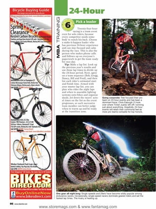 24-Hour




                                MBA TRAINING
                                                           Pick a leader
                                                 6            Twenty-four-hour
                                                          racing is a team event
                                               even for solo riders, because
                                               every competitor needs some-
                                               body to watch his back. Choose
                                               a make-it-happen leader who
                                               has previous 24-hour experience
                                               and can stay focused and calm
                                               during the race. This is also the
                                               person who makes phone calls
                                               and follows up on everyone’s
                                               paperwork to get the team ready
                                               for race day.
                                                  Tip: Make a lap list. Look up
                                               the previous year’s results and
                                               use those lap times to divide up
                                               the 24-hour period. Next, agree
                                               on a team sequence (Bob, Gregg,
                                               Nancy, Bill and Fred), and then
                                               list each rider’s estimated start
                                               and finish time. Armed with
                                               your master lap list, you can
                                               plan who rides the night laps
                                               and when to assemble lighting
                                               systems onto bikes and organize
                                               meals. Jot down the racers’ actu-   Going corporate: Trek focused their pro
                                               al times on the list as the event   team on 24-hour events and has been a
                                               progresses, so each successive      dominant force. Chris Eatough (1) took
                                                                                   over where Tinker Juarez left off—winning
                                               team member can better judge        just about everything. Hopefully, 24-hour
                                               when to warm up and be ready        events will retain their communal feel as
                                               at the transition zone.             more pro teams compete for top honors.




                               One gear all night long: Single speeds and 29ers have become wildly popular among
                               endurance racers. Occasionally, single-speed racers dominate geared riders and set the
                               fastest lap times. The rivalry is heating up.

86   www.mbaction.com
                        www.storemags.com & www.fantamag.com
 