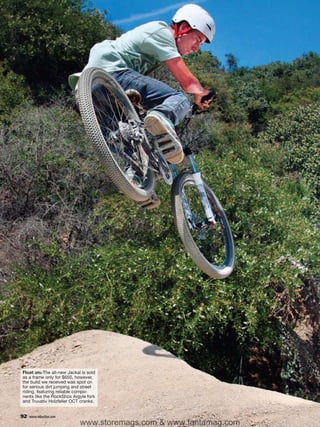 Float on: The all-new Jackal is sold
as a frame only for $650, however,
the build we received was spot on
for serious dirt jumping and street
riding, featuring reliable compo-
nents like the RockShox Argyle fork
and Truvativ Holzfeller OCT cranks.


92   www.mbaction.com
                            www.storemags.com & www.fantamag.com
 