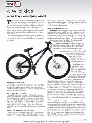 MBA            est

A Wild Ride
Santa Cruz’s redesigned Jackal

T
        he evolution of urban stunt and dirt jump bikes con-       fork is designed specifically for dirt jumping and features the
        tinues to move forward with advances in frame con-         20-millimeter thru-axle Maxle. The cockpit consists of an SDG
        struction and versatile geometry. Just a few years         dirt jump seat and post, Thomson 50-millimeter stem and
ago, one could count the number of companies producing             Race Face Evolve DH handlebar.
worthwhile jump bikes on one hand. Today, nearly every
major mountain bike manufacturer has at least one jump-            HOW DOES IT PERFORM?
specific bike in their line, and component manufacturers              Ergonomics: You don’t need to throw a leg over the Jackal
make specific equipment, from headsets to tires, for these         to see that this is a use-specific, one-trick pony as far as moun-
mountain bikes.                                                    tain bikes go. The jump-oriented saddle is run low for maxi-
   For their second-generation Jackal, Santa Cruz Bicycles         mum maneuverability, while the burly Race Face Evolve DH
turned to their Syndicate team riders, Jamie Goldman and           component build and low standover height and bottom bracket
Kirt Voreis, for input on what characteristics are important       promote agility and snappy handling. The Jackal’s handlebar
to jumpers.                                                            and stem spec centers the rider in the bike, making it a
                                                                            cinch to become comfortable with.
                                                                                 Pedaling performance: As to be expected with
                                                                             hardtail frames, the Jackal accelerates quickly. The
                                                                              ultra-stiff Truvativ Holzfeller OCT cranks were
                                                                              designed for World Cup downhill racing, so no
                                                                                power is wasted when transferring energy from the
                                                                                           pedals to the rear end. The SRAM X.9 dri-
                                                                                                   vetrain is as dependable as they
                                                                                                       come, and you won’t have to
                                                                                                          worry about the rear
                                                                                                            derailleur slapping the
                                                                                                             chainstay. The Jackal is a
                                                                                                               quiet ride when you’re
                                                                                                                on the gas.
                                                                                                                   Cornering: With
                                                                                                                intentionally sharp
                                                                                                                angles for precise han-
                                                                                                               dling, the Jackal corners
                                                                                                              like a dual slalom
                                                                                                             machine with the fork in
                                                                                                            its 3.9-inch setting. In fact,
                                                                                                          Santa Cruz Syndicate racers
                                                                                                        who compete in dual slalom
                                                                                                    and prefer a hardtail often race
                                                                   aboard the Jackal. Opting for a setup with a single spacer
WHO IS IT MADE FOR?                                                under the stem positions a rider aggressively over the front
   The Jackal is a jump-specific aluminum frame with geom-         end. This positioning, combined with the stiff fork, makes for
etry ideal for street riding, skateparks and dirt jumps. The       an ideal setup for torquing through pump tracks. Kenda’s
Jackal is sold as a frame only, because the fellas at Santa        Small Block 8 tires are designed for cross-country racing, but
Cruz feel that dirt jumpers are a picky lot and they all like to   the fast-rolling tread makes them a popular choice for dirt
build up their bikes differently.                                  jumpers and street riders. If you ride mostly street, jumps and
                                                                   pump tracks, these tires will have enough bite. Trails with
WHAT IS IT MADE FROM?
                                                                   looser conditions will require a more aggressive front tire to
   Available in two sizes, standard or long, the aluminum-
                                                                   hook up under power. On average, we ran about 45psi in the
framed Jackal does not accept a front derailleur and is built
for single-chainring use with a maximum, 38-tooth chain-           tires when riding dirt jumps and a few more psi when riding
ring size. Anything bigger will interfere with the chainstay       street.
yoke. The frame utilizes a 1-1/8-inch headset and is specifi-         Jumping: The Jackal’s stiff frame makes for predictable
cally designed for 26-inch wheels but will accept 24-inch          pumping between sets of jumps. This is important, because
wheels. The all-new Jackal has a lower standover height,           momentum is all you have when approaching consecutive hits.
adjustable rear dropout, and is single-speed or rear-derailleur    The fork’s Motion Control damping allows you to dial in the
ready.                                                             low-speed compression, reducing the fork dive between sets of
                                                                   jumps. This also helps keep the fork firm so it doesn’t soak up
WHICH COMPONENTS STAND OUT?                                        the energy transferred from the lip of a jump. We’ve had great
  Santa Cruz built up our test jumper with a mix of durable        luck with DT Swiss’ line of wheels designed for long-travel
components that can handle the demands of aggressive dirt          bikes. The EX 5.10s were no different and withstood months
jumpers. The coil-sprung, 3.9-inch-travel RockShox Argyle 318      of beating with few signs of distress.

                                                                                                         August 2009 / MOUNTAIN BIKE ACTION   93
                          www.storemags.com & www.fantamag.com
 