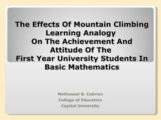 The Effects Of Mountain Climbing Learning Analogy  On The Achievement And Attitude Of The  First Year University Students In Basic Mathematics Methusael B. Cebrian College of Education Capitol University 