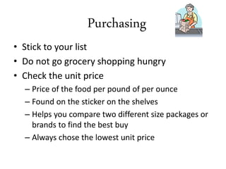Purchasing
• Stick to your list
• Do not go grocery shopping hungry
• Check the unit price
– Price of the food per pound of per ounce
– Found on the sticker on the shelves
– Helps you compare two different size packages or
brands to find the best buy
– Always chose the lowest unit price
 